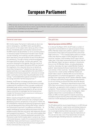 Fifty Shades of Tax Dodging • 39
European Parliament
General overview
With the European Parliament traditionally an ally to tax
justice campaigners, new MEPs had to quickly define
their position on the subject after taking up office in 2014.
Almost immediately after starting their electoral term,
the MEPs had to decide whether or not to use their powers
to remove European Commission President Jean-Claude
Juncker following the troubling LuxLeaks revelations,
which date back to the period when he was Prime Minister
of Luxembourg. Through a messy compromise between
the largest political groups, Juncker was spared,189
but
tax justice remained on the agenda. Over the course of
just one year, the European Parliament (EP) has finalised
the negotiation of an important directive on beneficial
ownership transparency,190
adopted two key reports on
taxation with two more expected before the end of 2015,191
amended a Commission proposal for a directive to include
public country by country reporting and publication of tax
rulings,192
and established a special committee to look into
tax rulings and other harmful tax practices.193
However, the EP does not always present such a united
front. While all party groupings in the Parliament strongly
condemned the revelations of the LuxLeaks scandal and
demanded tough actions, several of the biggest political
groups ended up opposing a proposal to set up a strong
inquiry committee to investigate harmful tax practices.
Instead, the Parliament found consensus on setting up a
weaker special committee.194
Rather uniquely among the European institutions and
Member States, the EP continues to be a champion of the
developing countries’ perspective on tax justice. In 2015, the
EP cemented this impression by passing a progressive report
on tax and development that, among other things, called on
the Commission to put forth “an ambitious action plan … to
support developing countries fighting tax evasion and tax
avoidance and to help them set up fair, well-balanced, efficient
and transparent tax systems.”195
Such calls unfortunately often
go unheard due to the relatively weak powers granted to the
Parliament under the EU treaties when it comes to tax. This is
unfortunate because, in spite of its occasional shortcomings,
the Member States and Commission could still learn a lot
from what the only directly elected and most transparent of
the EU institutions has to say on tax.
Tax policies
Special purpose entities (SPEs)
In its Annual Tax Report 2015, the EP made a number of
important recommendations on special purpose entities
(SPEs). Member States were asked to “publish an impact
assessment of their Special Purpose Entities and similar
legal constructs.”196
This could be highly useful as it would
make clear what the impact of SPEs would be on other
countries’ tax base. Unfortunately, the EP report did not
make clear if the impact assessment should focus only on
other Member States’ tax base or whether it should also
focus on non-EU Member States, including developing
countries. Secondly, the report asked Member States to
publish “data showing the flow of investments through
such entities in their countries.” Such disaggregated data
only exists for a small number of Member States and
would make it easier to identify SPE structures that are
being abused to circumvent tax legislation. Lastly, and
perhaps most importantly, the EP called on Member States
to “introduce sufficiently strong substance requirements
for all such entities to ensure that they cannot be abused
for tax purposes.”197
Substance requirements ensure that
SPEs have some amount of economic activity in the country
of operation, as opposed to shell companies or letterbox
companies. These substance requirements can, for example,
take the form of a minimum number of employees. Taken
together, these three recommendations for Member
States on SPEs formed a good first step for assessing
and addressing the harmful effects that SPEs have on tax
collection in both developing and developed countries.
Patent boxes
The EP addressed the issue of patent boxes in its 2015 Annual
Tax Report, calling for “urgent action and binding measures
to counter the harmful aspects of tax incentives offered on
the income generated by intellectual property or ‘patent
boxes’.”198
While this is a welcome step, the implications of
this call are not clear, since the proposal does not specify
exactly what type of binding measures could be used.
“What worries me most is the fact that the reported practices (revealed in LuxLeaks) were manifestly legally possible in some
countries. This reality means that we need to urge the Member States to work with us to end systematic tax evasion practices in
Europe, be it in Luxembourg or any other country.”
Martin Schulz, President of the European Parliament188
 