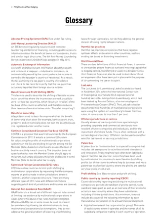 4 • Fifty Shades of Tax Dodging
Glossary
Advance Pricing Agreement (APA) See under Tax ruling.
Anti-Money Laundering Directive (AMLD)
An EU directive regulating issues related to money
laundering and terrorist financing, including public access to
information about the beneficial owners of companies, trusts
and similar legal structures. The 4th Anti-Money Laundering
Directive (Directive 2015/849) was adopted in May 2015.
Automatic Exchange of Information
A system whereby relevant information about the wealth
and income of a taxpayer – individual or company – is
automatically passed by the country where the income is
earned to the taxpayer’s country of residence. As a result,
the tax authority of a tax payer’s country of residence
can check its tax records to verify that the tax-payer has
accurately reported their foreign source income.
Base Erosion and Profit Shifting (BEPS)
This term is used to describe the shifting of taxable income
out of countries where the income was earned, usually to
zero – or low-tax countries, which results in ‘erosion’ of the
tax base of the countries affected, and therefore reduces
their revenues (see also below under ‘Transfer mispricing’).
Beneficial ownership
A legal term used to describe anyone who has the benefit
of ownership of an asset (for example, bank account, trust,
property) and yet nominally does not own the asset because
it is registered under another name.
Common Consolidated Corporate Tax Base (CCCTB)
CCCTB is a proposal that was first launched by the European
Commission in 2011. It entails a common EU system
for calculating the profits of multinational corporations
operating in the EU and dividing this profit among the EU
Member States based on a formula to assess the level of
business activity in each country. The proposal does not
specify what tax rate the Member States should apply to
the profit, but simply allocates the profit and leaves it to the
Member State to decide what tax to apply.
Controlled Foreign Corporation (CFC) rules
CFC rules allow countries to limit profit shifting by
multinational corporations by requesting that the company
reports on profits made in other jurisdictions where it
‘controls’ another corporate structure. There are many
different types of CFC rules with different definitions
regarding which kind of jurisdictions and incomes are covered.
General Anti-Avoidance Rule (GAAR)
GAAR refers to a broad set of different types of rules aimed
at limiting tax avoidance by multinational corporations in
cases where the abuse of tax rules has been detected.
Whereas GAARs can in some cases be used to prevent
tax avoidance by allowing tax administrations to deny
multinational corporations tax exemptions, they do not
address the general problem of lowering of withholding
taxes through tax treaties, nor do they address the general
division of taxing rights between nations.
Harmful tax practices
Harmful tax practices are policies that have negative
spillover effects on taxation in other countries, such as
eroding tax bases or distorting investments.
Illicit financial flows
There are two definitions of illicit financial flows. It can refer
to unrecorded private financial outflows involving capital that
is illegally earned, transferred or used. In a broader sense,
illicit financial flows can also be used to describe artificial
arrangements that have been put in place with the purpose
of circumventing the law or its spirit.
LuxLeaks
The LuxLeaks (or Luxembourg Leaks) scandal surfaced
in November 2014 when the International Consortium
of Investigative Journalists (ICIJ) exposed several
hundred secret tax rulings from Luxembourg, which had
been leaked by Antoine Deltour, a former employee of
PricewaterhouseCoopers (PwC). The LuxLeaks dossier
documented how hundreds of multinational corporations
were using the system in Luxembourg to lower their tax
rates, in some cases to less than 1 per cent.
Offshore jurisdictions or centres
Usually known as low-tax jurisdictions specialising in
providing corporate and commercial services to non-
resident offshore companies and individuals, and for the
investment of offshore funds. This is often combined with a
certain degree of secrecy. ‘Offshore’ can be used as another
word for tax havens or secrecy jurisdictions.
Patent box
A ‘patent box’ or ‘innovation box’ is a special tax regime that
includes tax exemptions for activities related to research
and innovation. These regimes have often been labelled a
type of ‘harmful tax practice’, since they have been used
by multinational corporations to avoid taxation by shifting
profits out of the countries where they do business and into a
patent box in a foreign country, where the profits are taxed at
very low levels or not at all.
Profit shifting See ‘Base erosion and profit shifting’.
Public country by country reporting (CBCR)
Country by country reporting would require multinational
companies to provide a breakdown of profits earned, taxes
owed and taxes paid, as well as an overview of their economic
activity in every country where they have subsidiaries,
including offshore jurisdictions. At a minimum, it would
include disclosure of the following information by each
transnational corporation in its annual financial statement:
•• A global overview of the corporation (or group): The name
of each country where it operates and the names of all its
subsidiary companies trading in each country of operation.
 