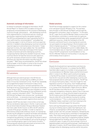 Fifty Shades of Tax Dodging • 41
Automatic exchange of information
In relation to automatic exchange of information, the EP
Annual Report on Taxation 2015 included a strong and
progressive recommendation for the inclusion of developing
countries through “pilot projects … with developing countries
to be implemented for a transitional and non-reciprocal
period when implementing the new global standard.”215
The 2015 tax and development report passed by the EP in
June reaffirmed this recommendation216
and added that
“continuing support in terms of finance, technical expertise
and time is needed to allow developing countries to build the
required capacity to send and process information.” It was
important to stress, the report added, that “the new OECD
Global Standard on Automatic Exchange of Information
includes a transition period for developing countries,
recognising that by making this standard reciprocal, those
countries that do not have the resources and capacity to
set up the necessary infrastructure to collect, manage
and share the required information may effectively be
excluded.”217
With these recommendations, the EP has shown
itself as leader in the EU when it comes to the inclusion
of developing countries in the automatic exchange of
information.
EU solutions
Although there are several groups in the EP that are
sceptical of the EU, a broad majority of MEPs are still in
favour of more EU involvement on tax. The EP has repeatedly
encouraged the European Commission to take a more
proactive role on tax justice, not least exemplified in the
hearings of various Commissioners in the special committee
on tax rulings in 2015.218
The EP has also long been a strong
supporter of the CCCTB proposal for tax coordination across
the EU, a position reiterated in 2015.219
The Parliament’s
2015 Annual Tax Report also stresses that “coordinated
action at EU level … is necessary to pursue the application of
standards of transparency with regard to third countries.”220
However, the EP has also been critical of the current way
that tax coordination takes place in the EU, in particular with
the secretive Code of Conduct Group on Business Taxation
that meet under the EU Council. In 2015, the EP called for
a review of the group’s mandate “in order to improve its
effectiveness and provide ambitious results, for example by
introducing the obligation to publish tax breaks and subsidies
for corporations” and also asked the group to be more
transparent by publishing “an oversight of the extent to which
countries meet the recommendations set out by the group in
its six-monthly progress report to the finance ministers.”221
These proposals would all be welcomed corrections to the
largely ineffective Code of Conduct Group.
Global solutions
The EP has strongly signalled its support for the creation
of an intergovernmental UN body on tax. This has been
done through its 2015 Annual Tax Report and through the
development committee’s report on taxation.222
In the latter,
the EP “urges the EU and the Member States to ensure that
the UN taxation committee is transformed into a genuine
intergovernmental body, better equipped and with sufficient
additional resources, inside the framework of the UN
Economic and Social Council, ensuring that all countries
can participate on an equal footing in the formulation and
reform of global tax policies.”223
Coming a month before
the Financing for Development summit in Addis Ababa, the
recommendation was an important signal. However, as with
many of the EP’s progressive recommendations on tax,
the EU’s Member States are not bound by it in any way and
unfortunately chose to ignore it.
Conclusion
Despite the broad political representation and diversity
in the European Parliament, it is noteworthy that MEPs
have been able to agree on a number of very progressive
recommendations for Member States and the Commission
when it comes to tax. What is particularly encouraging
is that the EP has shown its commitment to addressing
how the EU’s tax policies affect developing countries and
have proposed several useful policy solutions. The EP has
not only put forth policy ideas, it has also fought for real
legislative victories on tax justice, most notably perhaps
on the Anti-Money Laundering Directive and most recently
in its review of the Shareholders’ Rights Directive. Where
the EP has been most effective so far is in pushing for
corporate transparency measures, where it has co-decision
powers. However, on issues directly linked to tax policies,
the EU treaties grant the EP few legislative powers and
they are often left on the sidelines issuing non-binding
recommendations.224
This is unfortunate as the EU and
its Member States could learn a lot from listening to the
Parliament’s continued support for tax justice.
Cynics will say that powerful groups within the EP prefer
issuing non-binding reports rather than fighting for real
influence, as exemplified in 2015 by the hesitation first to
topple Juncker over the LuxLeaks revelations, followed by the
failure to set up a strong inquiry committee to investigate the
leaks. Then finally some groups hesitated to support public
country by country reporting in a legislative proposal, despite
having supported non-binding calls for such a legislative
initiative for years. In spite of its shortcomings in terms of
legislative powers and some political groups’ unwillingness to
fight when it matters, the EP nevertheless remains one of the
strongest allies for developing countries and for tax justice.
 