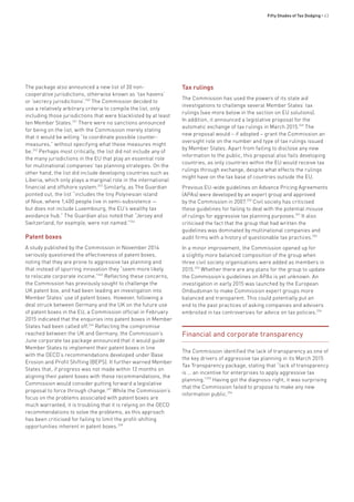 Fifty Shades of Tax Dodging • 43
The package also announced a new list of 30 non-
cooperative jurisdictions, otherwise known as ‘tax havens’
or ‘secrecy jurisdictions’.240
The Commission decided to
use a relatively arbitrary criteria to compile the list, only
including those jurisdictions that were blacklisted by at least
ten Member States.241
There were no sanctions announced
for being on the list, with the Commission merely stating
that it would be willing “to coordinate possible counter-
measures,” without specifying what these measures might
be.242
Perhaps most critically, the list did not include any of
the many jurisdictions in the EU that play an essential role
for multinational companies’ tax planning strategies. On the
other hand, the list did include developing countries such as
Liberia, which only plays a marginal role in the international
financial and offshore system.243
Similarly, as The Guardian
pointed out, the list “includes the tiny Polynesian island
of Niue, where 1,400 people live in semi-subsistence —
but does not include Luxembourg, the EU’s wealthy tax
avoidance hub.” The Guardian also noted that “Jersey and
Switzerland, for example, were not named.”244
Patent boxes
A study published by the Commission in November 2014
seriously questioned the effectiveness of patent boxes,
noting that they are prone to aggressive tax planning and
that instead of spurring innovation they “seem more likely
to relocate corporate income.”245
Reflecting these concerns,
the Commission has previously sought to challenge the
UK patent box, and had been leading an investigation into
Member States’ use of patent boxes. However, following a
deal struck between Germany and the UK on the future use
of patent boxes in the EU, a Commission official in February
2015 indicated that the enquiries into patent boxes in Member
States had been called off.246
Reflecting the compromise
reached between the UK and Germany, the Commission’s
June corporate tax package announced that it would guide
Member States to implement their patent boxes in line
with the OECD’s recommendations developed under Base
Erosion and Profit Shifting (BEPS). It further warned Member
States that, if progress was not made within 12 months on
aligning their patent boxes with these recommendations, the
Commission would consider putting forward a legislative
proposal to force through change.247
While the Commission’s
focus on the problems associated with patent boxes are
much warranted, it is troubling that it is relying on the OECD
recommendations to solve the problems, as this approach
has been criticised for failing to limit the profit-shifting
opportunities inherent in patent boxes.248
Tax rulings
The Commission has used the powers of its state aid
investigations to challenge several Member States’ tax
rulings (see more below in the section on EU solutions).
In addition, it announced a legislative proposal for the
automatic exchange of tax rulings in March 2015.249
The
new proposal would – if adopted – grant the Commission an
oversight role on the number and type of tax rulings issued
by Member States. Apart from failing to disclose any new
information to the public, this proposal also fails developing
countries, as only countries within the EU would receive tax
rulings through exchange, despite what effects the rulings
might have on the tax base of countries outside the EU.
Previous EU-wide guidelines on Advance Pricing Agreements
(APAs) were developed by an expert group and approved
by the Commission in 2007.250
Civil society has criticised
these guidelines for failing to deal with the potential misuse
of rulings for aggressive tax planning purposes.251
It also
criticised the fact that the group that had written the
guidelines was dominated by multinational companies and
audit firms with a history of questionable tax practices.252
In a minor improvement, the Commission opened up for
a slightly more balanced composition of the group when
three civil society organisations were added as members in
2015.253
Whether there are any plans for the group to update
the Commission’s guidelines on APAs is yet unknown. An
investigation in early 2015 was launched by the European
Ombudsman to make Commission expert groups more
balanced and transparent. This could potentially put an
end to the past practices of asking companies and advisers
embroiled in tax controversies for advice on tax policies.254
Financial and corporate transparency
The Commission identified the lack of transparency as one of
the key drivers of aggressive tax planning in its March 2015
Tax Transparency package, stating that “lack of transparency
is … an incentive for enterprises to apply aggressive tax
planning.”255
Having got the diagnosis right, it was surprising
that the Commission failed to propose to make any new
information public.256
 