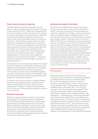 44 • Fifty Shades of Tax Dodging
Public country by country reporting
The March 2015 tax transparency package announced
plans to conduct an impact assessment of public country by
country reporting in the EU.257
While some had expected the
launch of an initiative on public country by country reporting
in its follow-up package on corporate taxation in June 2015,
the Commission instead re-announced its plans for an
impact assessment and also added a public consultation to
the process. The Commission expects to have the impact
assessment concluded at the latest by the first quarter of
2016.258
It is unclear why a completely new consultation and
impact assessment on public country by country reporting
was needed, since the Commission conducted one for
the financial sector as late as 2014. This found that public
country by country reporting would have “no significant
negative effects” on the economy, noting instead the
possibility of “some limited positive impact.”259
Some have
therefore raised concerns that the impact assessment is a
way to delay action.260
The Commission has voiced scepticism towards the European
Parliament’s attempt to introduce public country by country
reporting in the shareholders’ rights directive. For example,
while not rejecting the idea of this type of reporting, the
Commissioner for Justice, Consumer and Gender Equality
has made it clear that she considers the shareholders’ rights
directive the wrong process to discuss this type of reporting
standard for multinational companies.261
On a positive note, the Commissioner in charge of taxation
has openly voiced support for public country by country
reporting, stating “personally, I am in favour of full tax
transparency.”262
However, it remains to be seen whether
the Commission as a whole can get behind public country by
country reporting.
Beneficial ownership
While the European Parliament stood firm on the need for
public registers of the beneficial owners in negotiations
on the Anti-Money Laundering Directive, the Commission
proposal did not originally include access for the public.263
When pressed during negotiations on the directive in late
2014, the Commission proposed a confusing compromise
whereby only those members of the public who could
demonstrate a ‘legitimate interest’ would be allowed to
access the information, without specifying who would qualify
as having such ‘legitimate interest’.264
Automatic exchange of information
The Commission’s flagship initiative against tax evasion
remains the crack-down on banking secrecy through the
system of automatic exchange of information between tax
authorities. Towards the end of 2014, a Commission proposal
on this received backing from all Member States.265
Since
then important third countries such as Switzerland have also
been brought on board.266
Important as this is for Europe, it
delivers little benefits for developing countries, because their
inclusion in the system is not currently considered. An expert
group on automatic exchange of information presented a
report to the Commission in March 2015, recommending the
Commission to adopt a phased-in approach for developing
countries that would allow them to reap the benefits of
receiving the information of national account holders abroad,
while initially relaxing the requirements for them to be able
to exchange information themselves.267
However, there is
still little indication that the Commission will consider this
recommendation, raising the fear that developing countries
will not benefit from the EU’s attempt to make banking
secrecy a thing of the past.
EU solutions
After several years of inactivity, the Commission has in
recent years tried to revive the use of state aid investigations
to challenge harmful tax practices in Member States.
The current cases follow on from the Commission’s
decision in June 2013 to look into the tax rulings practices
in seven Member States,268
which was later expanded to
all Member States in December 2014.269
This has so far
resulted in six formal investigations being opened.270
The
cases have already been subject to major delays, partly
reflecting non-cooperation from the Member States under
investigation,271
and perhaps also reflecting that reportedly
only nine Commission staff members are assigned to the
highly technical cases.272
The Commissioner in charge of the
investigations has tried to caution that “there are limitations
to what state aid tools can do.”273
The Commissioner notes
that they cannot look into all problematic cases and cannot
redo tax rulings, and at best the investigations can hopefully
“inspire Member States to change their legislation.”274
However, such changes have so far been few and far between.
 