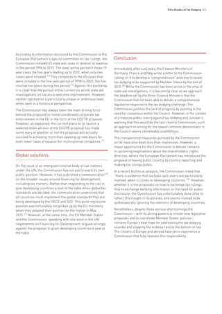 Fifty Shades of Tax Dodging • 45
According to information disclosed by the Commission to the
European Parliament’s special committee on tax rulings, the
Commission initiated 65 state aid cases in relation to taxation
in the period 1994 to 2012. The least active period in these 19
years was the five years leading up to 2012, when only two
cases were initiated.275
This compares to the 45 cases that
were initiated in the five-year period of 1998 to 2002, the five
most active years during this period.276
Against this backdrop,
it is clear that the pursuit of the current six active state aid
investigations on tax are a welcome improvement. However,
neither represents a particularly unique or ambitious level,
when seen in a historical perspective.
The Commission has always been the main driving force
behind the proposal for more coordinated corporate tax
enforcement in the EU in the form of the CCCTB proposal.
However, as explained, the current plans to re-launch a
watered down version of the CCCTB proposal has made
some wary of whether or not the proposal will actually
succeed in achieving more than opening up new doors for
even lower rates of taxation for multinational companies.277
Global solutions
On the issue of an intergovernmental body on tax matters
under the UN, the Commission has not put forward its own
public position. However, it has published a communication278
on the broader issues around financing for development,
including tax matters. Rather than responding to the call to
give developing countries a seat at the table when global tax
standards are decided, the communication underlined that
all countries must implement the global standards that are
being developed by the OECD and G20. This quite regressive
position was fortunately not picked up by the EU ministers,
when they adopted their position on the matter in May
2015.279
However, at the same time, the EU Member States
and the Commission, speaking with one voice in the UN
negotiations on Financing for Development, argued strongly
against the proposal to grant developing countries a seat at
the table.
Conclusion
Immediately after LuxLeaks, the Finance Ministers of
Germany, France and Italy wrote a letter to the Commission
calling on it to develop a “comprehensive” directive to tackle
tax dodging to be supported by Member States by the end of
2015.280
While the Commission has been active in the area of
state aid investigations, it is becoming clear as we approach
the deadline set by the three Finance Ministers that the
Commission has not been able to deliver a comprehensive
legislative response to the tax dodging challenge. The
Commission justifies the lack of progress by pointing to the
need for consensus within the Council. However, in the context
of a massive public outcry against tax dodging and Juncker’s
warning that this would be the last-chance Commission, such
an approach of aiming for the lowest common denominator in
the Council seems remarkably unambitious.
The transparency measures pursued by the Commission
so far have also been less than impressive. However, a
major opportunity for the Commission to deliver remains
in upcoming negotiations about the shareholders’ rights
directive, where the European Parliament has introduced the
proposal of having public country by country reporting and
making tax rulings public.
In a recent technical analysis, the Commission noted that
“there is evidence that tax base spill-overs are particularly
marked, when it comes to developing countries.”281
However,
whether it is the proposals on how to exchange tax rulings,
how to exchange banking information or the need for public
disclosure, the Commission has unfortunately done little to
reflect this insight in its policies, and seems instead to be
systematically ignoring the interests of developing countries.
Nonetheless, despite these serious shortcomings,the
Commission – with its strong powers to initiate new legislative
proposals and to coordinate Member States’ policies –
remains Europe’s best hope for addressing the tax dodging
scandal and stopping the endless race to the bottom on tax.
The citizens of Europe and abroad have yet to experience a
Commission that fully realises this responsibility.
 