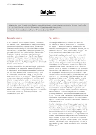 46 • Fifty Shades of Tax Dodging
General overview
As in a number of other European countries, tax dodging
has been the subject of heated debate in Belgium following
a global coordinated effort by investigative journalists to
unveil various mechanisms of aggressive tax planning by
multinationals (LuxLeaks) and tax evasion using banking
secrecy provisions in secrecy jurisdictions (SwissLeaks).283
Revelations of secret sweetheart deals between the
Luxemburg authorities and more than 26 major Belgian
corporations284
increased pressure for a clear political
response to cross-border tax evasion and avoidance. In
March 2015 more than 20,000 people gathered in Brussels to
demand ‘fair taxation’.285
Following the formation of a new centre-right government
in September 2014, the political debate mainly focused
on the domestic tax agenda dominated by discussion of a
‘tax shift’ from labour to other economic activities such
as consumption, pollution and capital. In July 2015 the
government reached an agreement.286
A significant drop in
employer contributions to social security would be mainly
offset by increasing the tax burden on consumption. As
the government’s agreement would only marginally affect
capital (only a marginal tax on speculative share trading
was agreed) and potentially harmful tax regimes such as the
Notional Interest Deduction-scheme (NID) were left intact,
the reform was criticised by civil society, which had expected
a substantial contribution from capital through a fully
fledged capital gains tax.287
Belgium
Tax policies
According to the Ministry of Economy one of the top
ten reasons for investing in Belgium is its ‘competitive
tax regime’.288
Numerous corporate tax deductions are
available to foreign investors, including the ‘notional interest
deduction’ scheme,289
deductions for patent income,290
and
broad exemptions on capital gains from shares.291
Responding to LuxLeaks, the newly formed centre-right
Belgian government referred to a number of measures
it had already included in its coalition agreement, most
notably a ‘see-through tax’ or ‘Cayman Tax’. The initiative
aims to prevent Belgian residents from shifting assets to
offshore structures in order to avoid taxation in Belgium.
The new regime, fixed by law in August 2015,292
does not
prohibit setting up ‘offshore structures’ such as trusts and
foundations in low-tax jurisdictions, but allows the Belgian
tax authorities to ignore them for tax purposes (e.g. ‘see
through’ them) and collect tax from Belgian owners of such
structures as if the income in the offshore structure had
come directly to the owner.293
Critics argued the benefits
of this particular regime – initially estimated at €460
million annually294
– will be marginal as a consequence of
its complexity.295
This criticism was backed by the Court of
Accounts stating real budgetary impacts would be much
lower.296
Others were critical that the Cayman Tax only
affects physical persons and not corporations and cannot
be considered as a solution to aggressive corporate tax
planning and harmful tax competition between sovereign
states.297
Furthermore, the Cayman Tax regime may open a
loophole because taxpayers subject to the regime may be
exempt from additional audits into the origins of the assets in
offshore structures.
Another notable example of Belgian tax particularism is a
new scheme for the diamond sector. The so-called ‘Carat
Tax’ allows the taxable result of companies in the sizeable
diamond sector – mainly based in and around Antwerp – to
be determined on a lump-sum basis being 0.55 per cent of
the turnover rather than on profits.298
The argument for this
niche is to ensure better compliance of the diamond sector,
which is said to be particularly vulnerable to fraud while
simultaneously sustaining competitiveness of the sector in
Belgium. The regime is set to take effect from 2016 and is
estimated to increase the tax contribution of the sector by
250 per cent.299
“As a member of the European Union, Belgium has very little space to pursue its own economic policy. We must, therefore, be
very careful with tax harmonisation. Giving up our niche policy would be inappropriate.”
Johan Van Overtveldt, Belgium’s Finance Minister in December 2014282
 