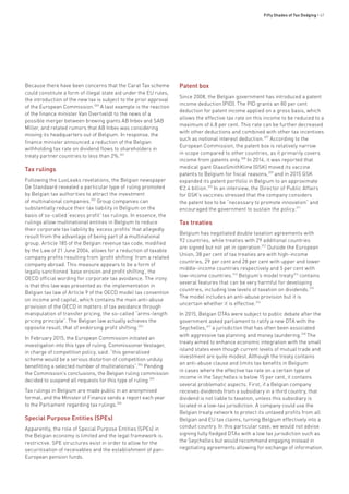 Fifty Shades of Tax Dodging • 47
Because there have been concerns that the Carat Tax scheme
could constitute a form of illegal state aid under the EU rules,
the introduction of the new tax is subject to the prior approval
of the European Commission.300
A last example is the reaction
of the finance minister Van Overtveldt to the news of a
possible merger between brewing giants AB Inbev and SAB
Miller, and related rumors that AB Inbev was considering
moving its headquarters out of Belgium. In response, the
finance minister announced a reduction of the Belgian
withholding tax rate on dividend flows to shareholders in
treaty partner countries to less than 2%.301
Tax rulings
Following the LuxLeaks revelations, the Belgian newspaper
De Standaard revealed a particular type of ruling promoted
by Belgian tax authorities to attract the investment
of multinational companies.302
Group companies can
substantially reduce their tax liability in Belgium on the
basis of so-called ‘excess profit’ tax rulings. In essence, the
rulings allow multinational entities in Belgium to reduce
their corporate tax liability by ‘excess profits’ that allegedly
result from the advantage of being part of a multinational
group. Article 185 of the Belgian revenue tax code, modified
by the Law of 21 June 2004, allows for a reduction of taxable
company profits resulting from ‘profit shifting’ from a related
company abroad. This measure appears to be a form of
legally sanctioned ‘base erosion and profit shifting’, the
OECD official wording for corporate tax avoidance. The irony
is that this law was presented as the implementation in
Belgian tax law of Article 9 of the OECD model tax convention
on income and capital, which contains the main anti-abuse
provision of the OECD in matters of tax avoidance through
manipulation of transfer pricing, the so-called “arms-length
pricing principle”. The Belgian law actually achieves the
opposite result, that of endorsing profit shifting.303
In February 2015, the European Commission initiated an
investigation into this type of ruling. Commissioner Vestager,
in charge of competition policy, said: “this generalised
scheme would be a serious distortion of competition unduly
benefitting a selected number of multinationals”.304
Pending
the Commission’s conclusions, the Belgian ruling commission
decided to suspend all requests for this type of ruling.305
Tax rulings in Belgium are made public in an anonymised
format, and the Minister of Finance sends a report each year
to the Parliament regarding tax rulings.306
Special Purpose Entities (SPEs)
Apparently, the role of Special Purpose Entities (SPEs) in
the Belgian economy is limited and the legal framework is
restrictive. SPE structures exist in order to allow for the
securitisation of receivables and the establishment of pan-
European pension funds.
Patent box
Since 2008, the Belgian government has introduced a patent
income deduction (PID). The PID grants an 80 per cent
deduction for patent income applied on a gross basis, which
allows the effective tax rate on this income to be reduced to a
maximum of 6.8 per cent. This rate can be further decreased
with other deductions and combined with other tax incentives
such as notional interest deduction.307
According to the
European Commission, the patent box is relatively narrow
in scope compared to other countries, as it primarily covers
income from patents only.308
In 2014, it was reported that
medical giant GlaxoSmithKline (GSK) moved its vaccine
patents to Belgium for fiscal reasons,309
and in 2015 GSK
expanded its patent portfolio in Belgium to an approximate
€2.4 billion.310
In an interview, the Director of Public Affairs
for GSK’s vaccines stressed that the company considers
the patent box to be “necessary to promote innovation” and
encouraged the government to sustain the policy.311
Tax treaties
Belgium has negotiated double taxation agreements with
92 countries, while treaties with 29 additional countries
are signed but not yet in operation.312
Outside the European
Union, 38 per cent of tax treaties are with high-income
countries, 29 per cent and 28 per cent with upper and lower
middle-income countries respectively and 5 per cent with
low-income countries.313
Belgium’s model treaty314
contains
several features that can be very harmful for developing
countries, including low levels of taxation on dividends.315
The model includes an anti-abuse provision but it is
uncertain whether it is effective.316
In 2015, Belgian DTAs were subject to public debate after the
government asked parliament to ratify a new DTA with the
Seychelles,317
a jurisdiction that has often been associated
with aggressive tax planning and money laundering.318
The
treaty aimed to enhance economic integration with the small
island states even though current levels of mutual trade and
investment are quite modest.Although the treaty contains
an anti-abuse clause and limits tax benefits in Belgium
in cases where the effective tax rate on a certain type of
income in the Seychelles is below 15 per cent, it contains
several problematic aspects. First, if a Belgian company
receives dividends from a subsidiary in a third country, that
dividend is not liable to taxation, unless this subsidiary is
located in a low-tax jurisdiction. A company could use the
Belgian treaty network to protect its untaxed profits from all
Belgian and EU tax claims, turning Belgium effectively into a
conduit country. In this particular case, we would not advise
signing fully fledged DTAs with a low tax jurisdiction such as
the Seychelles but would recommend engaging instead in
negotiating agreements allowing for exchange of information.
 