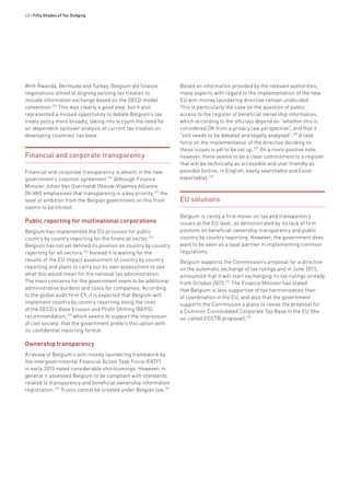 48 • Fifty Shades of Tax Dodging
With Rwanda, Bermuda and Turkey, Belgium did finalise
negotiations aimed at aligning existing tax treaties to
include information exchange based on the OECD model
convention.320
This was clearly a good step, but it also
represented a missed opportunity to debate Belgium’s tax
treaty policy more broadly, taking into account the need for
an idependent spillover analysis of current tax treaties on
developing countries’ tax base.
Financial and corporate transparency
Financial and corporate transparency is absent in the new
government’s coalition agreement.321
Although Finance
Minister Johan Van Overtveldt (Nieuw-Vlaamse Alliantie
(N-VA)) emphasises that transparency is a key priority,322
the
level of ambition from the Belgian government on this front
seems to be limited.
Public reporting for multinational corporations
Belgium has implemented the EU provision for public
country by country reporting for the financial sector.323
Belgium has not yet defined its position on country by country
reporting for all sectors.324
Instead it is waiting for the
results of the EU impact assessment of country by country
reporting and plans to carry out its own assessment to see
what this would mean for the national tax administration.
The main concerns for the government seem to be additional
administrative burdens and costs for companies. According
to the global audit firm EY, it is expected that Belgium will
implement country by country reporting along the lines
of the OECD’s Base Erosion and Profit Shifting (BEPS)
recommendation,325
which seems to support the impression
of civil society: that the government prefers this option with
its confidential reporting format.
Ownership transparency
A review of Belgium’s anti-money laundering framework by
the intergovernmental Financial Action Task Force (FATF)
in early 2015 noted considerable shortcomings. However, in
general it assessed Belgium to be compliant with standards
related to transparency and beneficial ownership information
registration.326
Trusts cannot be created under Belgian law.321
Based on information provided by the relevant authorities,
many aspects with regard to the implementation of the new
EU anti-money laundering directive remain undecided.
This is particularly the case on the question of public
access to the register of beneficial ownership information,
which according to the officials depend on “whether this is
considered OK from a privacy law perspective”, and that it
“still needs to be debated and legally analysed”.328
A task
force on the implementation of the directive deciding on
these issues is yet to be set up.329
On a more positive note,
however, there seems to be a clear commitment to a register
that will be technically as accessible and user friendly as
possible (online, in English, easily searchable and Excel
exportable).330
EU solutions
Belgium is rarely a first mover on tax and transparency
issues at the EU level, as demonstrated by its lack of firm
positons on beneficial ownership transparency and public
country by country reporting. However, the government does
want to be seen as a loyal partner in implementing common
regulations.
Belgium supports the Commission’s proposal for a directive
on the automatic exchange of tax rulings and in June 2015,
announced that it will start exchanging its tax rulings already
from October 2015.331
The Finance Minister has stated
that Belgium is less supportive of tax harmonisation than
of coordination in the EU, and also that the government
supports the Commission’s plans to revive the proposal for
a Common Consolidated Corporate Tax Base in the EU (the
so-called CCCTB proposal).332
 