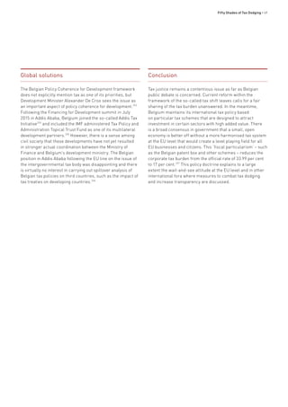 Fifty Shades of Tax Dodging • 49
Global solutions
The Belgian Policy Coherence for Development framework
does not explicitly mention tax as one of its priorities, but
Development Minister Alexander De Croo sees the issue as
an important aspect of policy coherence for development.333
Following the Financing for Development summit in July
2015 in Addis Ababa, Belgium joined the so-called Addis Tax
Initiative334
and included the IMF administered Tax Policy and
Administration Topical Trust Fund as one of its multilateral
development partners.335
However, there is a sense among
civil society that these developments have not yet resulted
in stronger actual coordination between the Ministry of
Finance and Belgium’s development ministry. The Belgian
position in Addis Ababa following the EU line on the issue of
the intergovernmental tax body was disappointing and there
is virtually no interest in carrying out spillover analysis of
Belgian tax policies on third countries, such as the impact of
tax treaties on developing countries.336
Conclusion
Tax justice remains a contentious issue as far as Belgian
public debate is concerned. Current reform within the
framework of the so-called tax shift leaves calls for a fair
sharing of the tax burden unanswered. In the meantime,
Belgium maintains its international tax policy based
on particular tax schemes that are designed to attract
investment in certain sectors with high added value. There
is a broad consensus in government that a small, open
economy is better off without a more harmonised tax system
at the EU level that would create a level playing field for all
EU businesses and citizens. This ‘fiscal particularism’ – such
as the Belgian patent box and other schemes – reduces the
corporate tax burden from the official rate of 33.99 per cent
to 17 per cent.337
This policy doctrine explains to a large
extent the wait-and-see attitude at the EU level and in other
international fora where measures to combat tax dodging
and increase transparency are discussed.
 