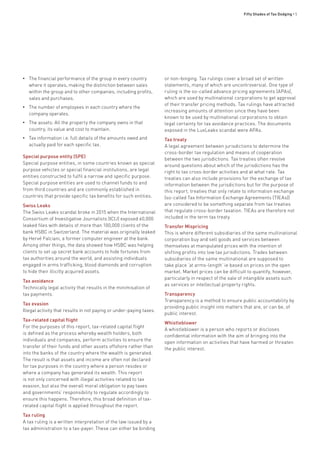 Fifty Shades of Tax Dodging • 5
•• The financial performance of the group in every country
where it operates, making the distinction between sales
within the group and to other companies, including profits,
sales and purchases.
•• The number of employees in each country where the
company operates.
•• The assets: All the property the company owns in that
country, its value and cost to maintain.
•• Tax information i.e. full details of the amounts owed and
actually paid for each specific tax.
Special purpose entity (SPE)
Special purpose entities, in some countries known as special
purpose vehicles or special financial institutions, are legal
entities constructed to fulfil a narrow and specific purpose.
Special purpose entities are used to channel funds to and
from third countries and are commonly established in
countries that provide specific tax benefits for such entities.
Swiss Leaks
The Swiss Leaks scandal broke in 2015 when the International
Consortium of Investigative Journalists (ICIJ) exposed 60,000
leaked files with details of more than 100,000 clients of the
bank HSBC in Switzerland. The material was originally leaked
by Hervé Falciani, a former computer engineer at the bank.
Among other things, the data showed how HSBC was helping
clients to set up secret bank accounts to hide fortunes from
tax authorities around the world, and assisting individuals
engaged in arms trafficking, blood diamonds and corruption
to hide their illicitly acquired assets.
Tax avoidance
Technically legal activity that results in the minimisation of
tax payments.
Tax evasion
Illegal activity that results in not paying or under-paying taxes.
Tax-related capital flight
For the purposes of this report, tax-related capital flight
is defined as the process whereby wealth holders, both
individuals and companies, perform activities to ensure the
transfer of their funds and other assets offshore rather than
into the banks of the country where the wealth is generated.
The result is that assets and income are often not declared
for tax purposes in the country where a person resides or
where a company has generated its wealth. This report
is not only concerned with illegal activities related to tax
evasion, but also the overall moral obligation to pay taxes
and governments’ responsibility to regulate accordingly to
ensure this happens. Therefore, this broad definition of tax-
related capital flight is applied throughout the report.
Tax ruling
A tax ruling is a written interpretation of the law issued by a
tax administration to a tax-payer. These can either be binding
or non-binging. Tax rulings cover a broad set of written
statements, many of which are uncontroversial. One type of
ruling is the so-called advance pricing agreements (APAs),
which are used by multinational corporations to get approval
of their transfer pricing methods. Tax rulings have attracted
increasing amounts of attention since they have been
known to be used by multinational corporations to obtain
legal certainty for tax avoidance practices. The documents
exposed in the LuxLeaks scandal were APAs.
Tax treaty
A legal agreement between jurisdictions to determine the
cross-border tax regulation and means of cooperation
between the two jurisdictions. Tax treaties often revolve
around questions about which of the jurisdictions has the
right to tax cross-border activities and at what rate. Tax
treaties can also include provisions for the exchange of tax
information between the jurisdictions but for the purpose of
this report, treaties that only relate to information exchange
(so-called Tax Information Exchange Agreements (TIEAs))
are considered to be something separate from tax treaties
that regulate cross-border taxation. TIEAs are therefore not
included in the term tax treaty.
Transfer Mispricing
This is where different subsidiaries of the same multinational
corporation buy and sell goods and services between
themselves at manipulated prices with the intention of
shifting profits into low tax jurisdictions. Trades between
subsidiaries of the same multinational are supposed to
take place ‘at arms-length’ ie based on prices on the open
market. Market prices can be difficult to quantify, however,
particularly in respect of the sale of intangible assets such
as services or intellectual property rights.
Transparency
Transparency is a method to ensure public accountability by
providing public insight into matters that are, or can be, of
public interest.
Whistleblower
A whistleblower is a person who reports or discloses
confidential information with the aim of bringing into the
open information on activities that have harmed or threaten
the public interest.
 