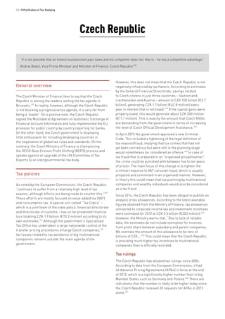 50 • Fifty Shades of Tax Dodging
Czech Republic
“It is not possible that an honest businessman pays taxes and his competitor does not, that is – he has a competitive advantage.”
Andrej Babiš, Vice Prime Minister and Minister of Finance, Czech Republic338
General overview
The Czech Minister of Finance likes to say that the Czech
Republic is among the leaders setting the tax agenda in
Brussels.339
In reality, however, although the Czech Republic
is not blocking a progressive tax agenda, it is very far from
being a ‘leader’. On a positive note, the Czech Republic
signed the Multilateral Agreement on Automatic Exchange of
Financial Account Information and fully implemented the EU
provision for public country by country reporting for banks.
On the other hand, the Czech government is displaying
little enthusiasm for including developing countries in
the negotiation of global tax rules and standards. On the
contrary, the Czech Ministry of Finance is championing
the OECD Base Erosion Profit Shifting (BEPS) process and
speaks against an upgrade of the UN Committee of Tax
Experts to an intergovernmental tax body.
Tax policies
As noted by the European Commission, the Czech Republic
“continues to suffer from a relatively high level of tax
evasion, although efforts are being made to counter this.”340
These efforts are mostly focused on value added tax (VAT)
and consumption tax. A special unit called “Tax Cobra” –
which is a joint team of the state police, financial directorate
and directorate of customs – has so far prevented financial
loss totalling CZK 1.9 billion (€70.3 million) according to its
own estimates.341
Although the government’s Specialised
Tax Office has undertaken a large nationwide control of the
transfer pricing procedures of large Czech companies,342
tax losses related to tax avoidance of big multinational
companies remains outside the main agenda of the
government.
However, this does not mean that the Czech Republic is not
negatively influenced by tax havens. According to estimates
by the General Financial Directorate, savings related
to Czech citizens in just three countries – Switzerland,
Liechtenstein and Austria – amount to CZK 100 billion (€3.7
billion), generating CZK 1.7 billion (€62.8 million) every
year in interest that is not taxed.343
If the capital gains were
properly taxed, this would generate about CZK 300 million
(€11.1 million). This is exactly the amount that Czech NGOs
are demanding from the government in terms of increasing
the level of Czech Official Development Assistance.344
In April 2015 the government approved a new Criminal
Code. This included a tightening of the legal definition of
tax evasion/fraud, implying that tax crimes that had not
yet been carried out but were still in the planning stage
would nonetheless be considered an offence.345
In case of
tax fraud that is prepared in an “organised group/manner”,
the crime could be punished with between five to ten years
of prison. The main focus of this change is to tighten the
criminal response to VAT carousel fraud, which is usually
prepared and committed in an organised manner. However,
in theory this could mean that tax planning by multinational
companies and wealthy individuals would also be considered
as a tax fraud.
Since 2014, the Czech Republic has been obliged to publish an
analysis of tax allowances. According to the latest available
figures obtained from the Ministry of Finance, tax allowances
connected to corporate income tax and investment incentives
were estimated for 2012 at CZK 5.5 billion (€203 million).346
However, the Ministry warns that, “Due to lack of reliable
data, the estimates do not include exemption for incomes
from profit share between subsidiary and parent companies.
We estimate the amount of this allowance to be tens of
billions of CZK...”347
This could mean that the Czech Republic
is providing much higher tax incentives to multinational
companies than is officially recorded.
Tax rulings
The Czech Republic has allowed tax rulings since 2006.
According to data from the European Commission, it had
34 Advance Pricing Agreements (APAs) in force at the end
of 2013, which is a significantly higher number than in big
Member States such as Germany and Poland.348
There are
indications that the number is likely to be higher today since
the Czech Republic received 30 requests for APAs in 2013
alone.349
 