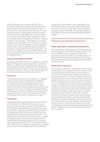 Fifty Shades of Tax Dodging • 51
The Czech Republic was criticised in May 2014 by the
European Commission for delays in providing information
about companies that may have preferential tax deals.350
In a letter from 9 June 2015, the Czech Minister of Finance
informed the Chair of the European Parliament’s special
committee on tax rulings (TAXE) that “all necessary steps
[to share information about the tax ruling practice of the
Czech Republic with the European Commission]… should be
finalised in upcoming days.”351
Nevertheless, according to
the Ministry of Finance letter the “number of acts similar to
rulings issued in the Czech Republic is rather insignificant
and their nature fully corresponds to general standards.”352
In the letter the Czech Minister of Finance states that, “the
Commission’s legislative proposal of 18 March 2015, which
aims at improvement of the tax rulings’ transparency, was
strongly welcomed…”353
Special Purpose Entities (SPEs)
According to the OECD, SPEs are not significant in the Czech
Republic.354
Despite this overall assessment, a conference
held in June 2015 entitled “Slovakia and Czech Republic as
Tax Planning and Asset Protection Alternative for Ukrainian
Businesses” focused on the use of “special purpose vehicles
for international tax planning and asset protection.”355
Patent box
The Czech Republic does not have a patent box.356
However,
there are various research and development (R&D) tax
incentives that seem to be quite generous. According
to a Deloitte survey, the Czech Republic offers a super
deduction for costs incurred for qualified research activities.
Deduction for the costs incurred during the implementation
of R&D projects could be up to 200 per cent and tax relief of
corporate income for investments in technological centres
and strategic service centres could be up to ten years.357
Tax treaties
Regarding tax treaties with developing countries, according
to information from the Ministry of Finance one new tax
treaty with Colombia came into force358
and one older one
with Kazakhstan was updated (the new protocol has not yet
been ratified).359
Another tax treaty with Ghana is in process.
According to available information, the bilateral tax treaty
has already been approved by the Czech government.360
No
detailed information about the treaty itself or when it is going
to be approved by the Czech Parliament could be found. A
revised treaty with Luxembourg took effect from January
2015, replacing a treaty from 1991. The new treaty includes
lower withholding tax on several income categories, including
a zero per cent rate on dividends under certain conditions.361
In general, the Czech Republic uses a combination of the
UN and OECD models in its treaties. Before 1989 treaties
with some countries (i.e. China, Nigeria and Tunisia) were
negotiated using the UN model. Since joining the OECD, the
Czech Republic uses its own template based on the OECD
model.362
Financial and corporate transparency
Public reporting for multinational corporations
The Czech Republic implemented into Czech legislation the
exact wording of the Article 89 of the Capital requirements
directive (CRD IV), which includes country by country
reporting for banks with public access to these reports.363
Whether the Czech government would be willing to support
extending this reporting public requirement to other sectors
remains unknown.
Ownership transparency
At an EU Council meeting in January where the anti-money
laundering directive was approved, the Czech government
issued a statement that welcomed the deal. However, it
also criticised the directive for including a ten-year limit
for keeping records for criminal proceedings in relation to
money laundering, which it considered to be too short and
stated its preference for a minimum threshold instead of a
limit.364
The implementation of the directive is set to begin
this year. According to information provided by the Ministry
of Finance, an amendment to the current legislation will be
submitted to the government by the end of October 2015.365
The amendment would include two options for a register
of beneficial owners. The first version with a register
that is not accessible to the public, and a second version
would propose partly public access (part of which would
be publicly accessible, including the following information:
name, date of birth, country of residence and nationality of
beneficial owner).366
A final decision about which version
will be implemented will be made by the government during
the fall. The Ministry assumes the new law to be effective
from 1 July 2016.367
 