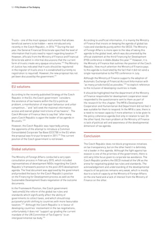 52 • Fifty Shades of Tax Dodging
Trusts – one of the most opaque instruments that allows
beneficial owners to be hidden – were introduced only
recently in the Czech Republic, in 2014.368
During the last
year, the General Financial Directorate specified the level of
information that trusts need to report regarding taxation.369
However, officials from the Ministry of Finance and Financial
Directorate admit in informal discussions that the current
form of trusts create very opaque structures.370
The Ministry
of Justice has indicated that trusts should be registered
in the register of trusts once it is established (currently no
registration is required). However, the new proposal has not
yet been discussed by the government.371
EU solutions
According to the recently published Strategy of the Czech
Republic in the EU, the Czech government “considers
the existence of tax havens within the EU a political
problem, a manifestation of improper behaviour and unfair
competition…” and “will seek the maximal information
access and overall global restrictions of tax havens”. The
Czech Minister of Finance likes to say that “after many
years Czech Republic is again the leader of tax agenda in
Brussels.”373
However, the Czech Republic was reportedly among
the opponents of the attempt to introduce a Common
Consolidated Corporate Tax Base (CCCTB) in the EU when
the proposal was first put forward in 2011.374
The current
position of the Czech government is not known.
Global solutions
The Ministry of Foreign Affairs conducted a very open
consultation process in February 2015, which included
representatives of development NGOs regarding the Czech
Republic’s framework position to the post-2015 development
agenda. The final document was approved by the government
and provided the basis for the Czech Republic’s position
on the Financing for Development process as well as the
Sustainable Development Goals negotiation of the outcome
documents.
In the Framework Position, the Czech government
“welcome[s] the reform of the global tax rules and
standards which significantly affect the ability of
governments to collect taxes, and which should stop
purposeful profit shifting to countries with more favourable
taxation.”375
Although the Czech Republic is in favour of
developing countries’ involvement in the tax negotiations,
unfortunately it does not “support up-grading the current
mandate of the UN Committee of Tax Experts” to an
intergovernmental tax body.376
According to unofficial information, it is mainly the Ministry
of Finance that insists on keeping the agenda of global tax
rules and standards purely within the OECD. The Ministry
of Foreign Affairs is more open to the idea of taking this
agenda to the global level, which was documented by the
official statement at the third Financing for Development
(FfD) conference in Addis Ababa this year.377
However, it is
the Ministry of Finance that outlines the position of the Czech
Republic. How much attention the Ministry of Finance pays
to this agenda is illustrated by the fact that it did not send a
single representative to the FfD conference in July.
Although the Ministry of Finance supports the adoption of
Automatic Exchange of Financial Account Information with
“as many jurisdiction[s] as possible,”378
no explicit reference
to the inclusion of developing countries is made.
It should be highlighted that the department of the Ministry
of Finance responsible for development cooperation never
responded to the questionnaire sent to them as part of
the research for this chapter. The MFA’s Development
Cooperation and Humanitarian Aid Department did not feel it
was suitable for them to respond. In the MFA’s case, there is
a need to increase capacity if more attention is to be given to
the policy coherence agenda (not only in relation to tax). On
the other hand, the main problem at the Ministry of Finance
is lack of political will and awareness of the developmental
dimension of tax agenda.
Conclusion
The Czech Republic does not block progressive initiatives
on tax transparency, but on the other hand it is definitely
not a leader in this agenda. Although the fight against tax
evasion is one of the priorities of the government, there is
still very little focus given to corporate tax avoidance. The
Czech Republic prefers the OECD instead of the UN as the
arena for negotiating global tax rules and standards. The
acknowledgement and understanding of the developmental
impacts of tax policies remains very weak, which is mostly
due to a lack of capacity at the Ministry of Foreign Affairs
on the one hand and a lack of interest from the Ministry of
Finance on the other.
 