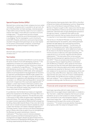54 • Fifty Shades of Tax Dodging
Special Purpose Entities (SPEs)
Denmark has a certain type of shell company structure called
‘kommandit’ companies and it is possible to set up trusts. As
part of the December tax haven package, a law was passed
in April 2015 to ensure that the creator of a trust is taxed in a
manner that makes it more difficult to use these structures
to dodge taxes.400
The government has also initiated
investigations to outline the use of the kommandit structures
in tax dodging. The full investigation is set to finish by the
end of 2015. However, preliminary conclusions have already
resulted in the government planning to set up a new register
for the owners of kommandit companies, to avoid these
companies being used by foreigners to dodge taxes.401
Patent box
Denmark does not have a patent box and has no plans to
introduce one.402
Tax treaties
Denmark has 87 tax treaties with different countries around
the world, of which 37 are with developing countries.403
The
negotiations of treaties are conducted by the Ministry of
Taxation with no involvement of other ministries or external
actors – including the Foreign Ministry.404
The tax treaties
with developing countries were, until the mid-1990s, largely
based on the United Nations (UN) model, while subsequent
treaties are primarily based on the Organisation for Economic
Co-operation and Development (OECD) model. Asked if the
Ministry would consider once again using the UN model as a
starting point for negotiations with developing countries today,
the answer is no. Officials state that they prefer to “present the
same draft irrespective of the country we negotiate with.”405
However, a small step forward in Denmark’s treaties came
in 2015, with the adoption of the ‘super GAAR’ (see above).
This means that all Danish treaties now include an anti-abuse
clause, which was not the case before.406
It is problematic that the Danish tax treaties are negotiated
without the involvement of the Ministry of Foreign Affairs as it
results in a lack of policy coherence. This became very clear
in the autumn of 2014, when the government negotiated a tax
treaty with Ghana. The treaty has been highly criticised by
non-governmental organisations (NGOs) and left-wing parties
for being unfavourable towards Ghana. It has a tax rate of only
5 per cent on transferred assets to Danish subsidiaries, which
is lower than the 8 per cent stated in Ghanaian legislation.407
The treaty stands in sharp contrast to the Danish development
policy in Ghana, which has an explicit focus on strengthening
the Ghanaian tax system and domestic resource
mobilisation.408
Thus there is lack of coherence between
Danish tax policies and Danish development policies. This
misalignment sill happens despite the Danish Government’s
Policy Coherence for Development (PCD) plan, which is clearly
not being implemented by the Ministry of Taxation.409
A Parliamentary hearing was held in April 2015 on the effect
of Danish tax treaties with developing countries. Responding
to the critics of the Danish treaty with Ghana, the then
Minister of Taxation sought to offer reassurance that the deal
did not cheat Ghana of revenue, but at the same time he also
stated that “Denmark does not give development assistance
through tax treaties”, a statement that reaffirms the
government’s position that tax treaties should not be crafted
in a way that is more favourable to developing countries.410
The tax focus in the Danish PCD plan is on strengthening
and implementing fair tax systems, and creating synergies
between the fight against tax fraud and the promotion
of good governance within taxation.411
Furthermore, the
Ministry of Development and Trade in April presented a
plan on ‘tax and development’, which added extra funds of
€1.34 million to the Danish development work on tax.412
The
ministry focuses on advocacy and capacity building, with
a special focus on civil society, regional and international
organisations.413
The total value of the current and new
Danish tax and development agenda amounts to €75 million
until 2019.414
These are all welcomed initiatives, but it is
worrying that they are happening without coordination
with the Ministry of Taxation, which allows for the kind of
inconsistencies that the treaty with Ghana demonstrates.
A powerful tool to become aware and to better avoid these
inconsistencies would be for Denmark to carry out a spill-
over analysis of its tax practices on developing countries and
to ensure that, when Ministries’ objectives collide, then the
objective that overrules is the one in favour of development.
Unfortunately, the Tax Ministry has no plans to conduct a
spill-over analysis,415
nor to implement the PCD, which it
considers to belong under the Ministry of Foreign Affairs.416
Financial and corporate transparency
Seemingly inspired by a British model, the previous
government encouraged relevant stakeholders to establish a
‘Fair Tax mark’, a label that companies that live up to certain
standards can put on their products to show consumers
their commitment to fair and transparent taxation.417
The
government hopes that “…a fair tax-brand will bring the
transparency all the way to the counter, all the way to
consumers.”418
It remains to be seen whether these plans
will progress under the newly formed government.
 