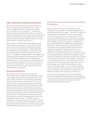 Fifty Shades of Tax Dodging • 55
Public reporting for multinational corporations
Denmark has implemented the EU provision for country
by country reporting for the financial sector, and has
made it mandatory for financial institutions to publish
this information in their annual report.419
The previous
government declined to make their position on country by
country reporting for other sectors clear, but have expressed
objections about the inclusion of public country by country
reporting in the Shareholders Rights Directive, according to
one of Denmark’s business associations.420
Rather unique in the EU, the Danish tax authorities have
disclosed ‘open tax payments list’ since 2012, where the
public can see what companies, associations and funds
pay in corporation tax in Denmark.421
In December 2014, it
was decided to eventually expand the scope of these lists
to include corporate tax payments made in the last five
years.422
In a highly troubling development, the largest party
in the coalition (that supports the new government formed
after June 2015) has stated that they no longer support
these public lists.423
As the party of the current government
has previously been sceptical of the lists,424
their future is
uncertain. The prospects for a parliamentary majority in
favour of public country by country reporting seems less
favourable than for a long time.
Ownership transparency
Denmark took a major step forward on corporate
transparency when it announced in late 2014 that it would
create a public register of beneficial owners, being one of
only a handful of European countries having committed
to this important measure of transparency.425
The move
followed stories in the press showing that Denmark was
being marketed in Russia and Eastern Europe as the ideal
place to incorporate for tax purposes due to its secrecy
around the kommandit companies (see above). Among the
companies that decided to make use of this opaque company
structure was an Uzbek oil company that had routed more
than €1.3 billion through Denmark as well as a Ukrainian
pharmaceutical company that allegedly used the structure
to dodge €34 million in taxes.426
The public register is
expected to be implemented by late spring 2016.427
Further
transparency was secured when it was decided in 2015 that
bearer shares should be phased out, and that a public register
of shareholders was introduced as of the 15 June 2015.428
EU solutions
With the implementation of the Capital Requirements
Directive IV, a strong support for the EU’s proposal for the
automatic exchange of tax rulings,429
and a plan to implement
the Anti-Money Laundering Directive during the autumn
of 2015, Denmark is one of the countries at the forefront
of implementing EU policies on tax. Denmark has recently
shown resolve to go beyond the minimum recommendations
of EU regulation, going for a much more comprehensive
General Anti Avoidance Rule (GAAR) than suggested by the
Commission and signalling a will to make their register
of beneficial owners publicly available. At the same time,
Denmark rarely takes the lead when these issues are
negotiated at the EU level. Furthermore, the change of
government in June 2015 suggests that we may see a change
in the way that Denmark implements EU regulation as the
new coalition agreement states that the government will take
a more conservative approach to the adoption of directives
on corporate matters to limit ‘restrictive measures’ for the
business environment, and also plan to give the corporate
sector a bigger say on how Denmark adopts directives
related to corporate matters in future.430
If this corporate
advice is taken from multinational corporations rather than
small- and medium-sized enterprises, it could mean that
Denmark will become less progressive in the future.
In terms of the introduction of a Common Consolidated
Corporate Tax Base (CCCTB) at EU level, Denmark supports
the idea in principle, but stresses that any agreement should
not dilute the tax base, and it has not been a topic that
Denmark has pushed at the EU level.431
 
