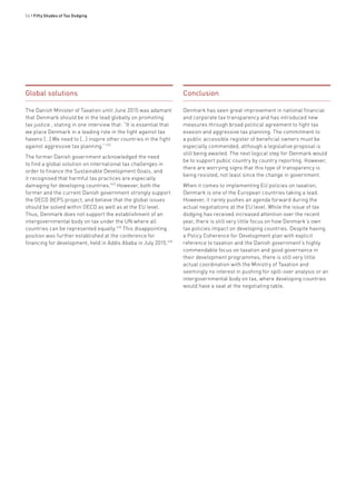 56 • Fifty Shades of Tax Dodging
Global solutions
The Danish Minister of Taxation until June 2015 was adamant
that Denmark should be in the lead globally on promoting
tax justice , stating in one interview that: “It is essential that
we place Denmark in a leading role in the fight against tax
havens […] We need to […] inspire other countries in the fight
against aggressive tax planning.”432
The former Danish government acknowledged the need
to find a global solution on international tax challenges in
order to finance the Sustainable Development Goals, and
it recognised that harmful tax practices are especially
damaging for developing countries.433
However, both the
former and the current Danish government strongly support
the OECD BEPS project, and believe that the global issues
should be solved within OECD as well as at the EU level.
Thus, Denmark does not support the establishment of an
intergovernmental body on tax under the UN where all
countries can be represented equally.434
This disappointing
position was further established at the conference for
financing for development, held in Addis Ababa in July 2015.435
Conclusion
Denmark has seen great improvement in national financial
and corporate tax transparency and has introduced new
measures through broad political agreement to fight tax
evasion and aggressive tax planning. The commitment to
a public accessible register of beneficial owners must be
especially commended, although a legislative proposal is
still being awaited. The next logical step for Denmark would
be to support public country by country reporting. However,
there are worrying signs that this type of transparency is
being resisted, not least since the change in government.
When it comes to implementing EU policies on taxation,
Denmark is one of the European countries taking a lead.
However, it rarely pushes an agenda forward during the
actual negotiations at the EU level. While the issue of tax
dodging has received increased attention over the recent
year, there is still very little focus on how Denmark’s own
tax policies impact on developing countries. Despite having
a Policy Coherence for Development plan with explicit
reference to taxation and the Danish government’s highly
commendable focus on taxation and good governance in
their development programmes, there is still very little
actual coordination with the Ministry of Taxation and
seemingly no interest in pushing for spill-over analysis or an
intergovernmental body on tax, where developing countries
would have a seat at the negotiating table.
 