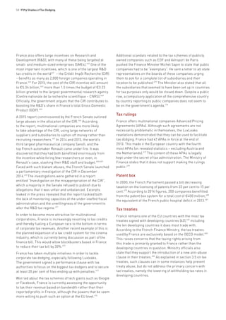 58 • Fifty Shades of Tax Dodging
France also offers large incentives on Research and
Development (R&D), with many of these being targeted at
small- and medium-sized enterprises (SMEs).460
One of the
most important incentives, which is one of the largest R&D
tax credits in the world461
– the Crédit Impôt Recherche (CIR)
– benefits as many as 2,000 foreign companies operating in
France.462
For 2015, the cost of the CIR incentive will amount
to €5.34 billion,463
more than 1.5 times the budget of €3.23
billion granted to the largest governmental research agency
(Centre nationale de la recherche scientifique – CNRS).464
Officially, the government argues that the CIR contributes to
boosting the R&D’s share in France’s total Gross Domestic
Product (GDP).465
A 2015 report commissioned by the French Senate outlined
large abuses in the allocation of the CIR.466
According
to the report, multinational companies are more likely
to take advantage of the CIR, using large networks of
suppliers and subsidiaries to siphon off money rather than
recruiting researchers.467
In 2014 and 2015, the world’s
third largest pharmaceutical company Sanofi, and the
top French automaker Renault came under fire. It was
discovered that they had both benefitted enormously from
the incentive while hiring few researchers or even, in
Renault’s case, slashing their R&D staff and budget.468,469
Faced with such blatant abuses, the French Senate launched
a parliamentary investigation of the CIR in December
2014.470
The investigations were gathered in a report
entitled “Investigation on the misappropriation of the CIR”,
which a majority in the Senate refused to publish due to
allegations that it was unfair and unbalanced. Excerpts
leaked in the press revealed that the report tackled both
the lack of monitoring capacities of the under-staffed fiscal
administration and the unwillingness of the government to
alter the R&D tax regime.471
In order to become more attractive for multinational
corporations, France is increasingly resorting to tax credits
and thereby fueling a European race to the bottom in terms
of corporate tax revenues. Another recent example of this is
the planned expansion of a tax credit system for the cinema
industry, which is currently being discussion as part of the
finance bill. This would allow blockbusters based in France
to reduce their tax bill by 30%.472
France has taken multiple initiatives in order to tackle
corporate tax dodging, especially following Luxleaks.
The government signed a performance clause with tax
authorities to focus on the biggest tax dodgers and to secure
at least 20 per cent of files ending up with penalties.473
Worried about the tax schemes of tech giants such as Google
or Facebook, France is currently assessing the opportunity
to tax their revenue based on bandwidth rather than their
reported profits in France, although the powers that be seem
more willing to push such an option at the EU level.474
Additional scandals related to the tax schemes of publicly
owned companies such as EDF and Aéroport de Paris
pushed the Finance Minister Michel Sapin to state that public
companies had to be “exemplary”. He sent a letter to all state
representatives on the boards of these companies urging
them to ask for a complete list of subsidiaries and their
location to be published.475
The Minister also stated that all
the subsidiaries that seemed to have been set up in countries
for tax purposes only would be closed down. Despite a public
row, a compulsory application of the comprehensive country
by country reporting to public companies does not seem to
be on the government’s agenda.476
Tax rulings
France offers multinational companies Advanced Pricing
Agreements (APAs). Although such agreements are not
necessarily problematic in themselves, the LuxLeaks
revelations demonstrated that they can be used to facilitate
tax dodging. France had 47 APAs in force at the end of
2013. This made it the European country with the fourth
most APAs (on revealed statistics – excluding Austria and
the Netherlands).477
The content of these APAs is legally
kept under the secret of tax administration. The Ministry of
Finance states that it does not support making the rulings
public.478
Patent box
In 2000, the French Parliament passed a bill decreasing
taxation on the licensing of patents from 33 per cent to 15 per
cent.479
According to 2014 figures, 200 companies benefitted
from the patent box system for a total cost of €400 million,480
the equivalent of the French public hospital deficit in 2013.481
Tax treaties
France remains one of the EU countries with the most tax
treaties signed with developing countries (62),482
including
the ten developing countries it does most trade with.
According to the French Finance Ministry, the tax treaties
used by France are exclusively based on the OECD model.483
This raises concerns that the taxing rights arising from
this trade is primarily granted to France rather than the
developing countries in question. Ministry officials also
state that they support the introduction of a new anti-abuse
clause in their treaties.484
As explained in section 3.5 on tax
treaties, such clauses can in some instances help prevent
treaty abuse, but do not address the primary concern with
tax treaties, namely the lowering of withholding tax rates in
developing countries.
 