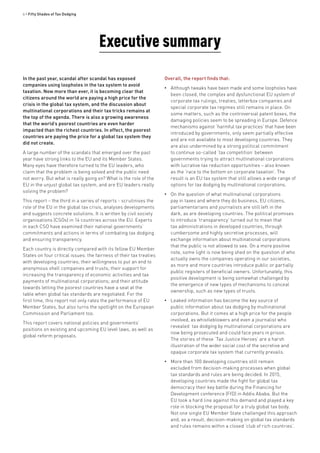 6 • Fifty Shades of Tax Dodging
Executive summary
In the past year, scandal after scandal has exposed
companies using loopholes in the tax system to avoid
taxation. Now more than ever, it is becoming clear that
citizens around the world are paying a high price for the
crisis in the global tax system, and the discussion about
multinational corporations and their tax tricks remains at
the top of the agenda. There is also a growing awareness
that the world’s poorest countries are even harder
impacted than the richest countries. In effect, the poorest
countries are paying the price for a global tax system they
did not create.
A large number of the scandals that emerged over the past
year have strong links to the EU and its Member States.
Many eyes have therefore turned to the EU leaders, who
claim that the problem is being solved and the public need
not worry. But what is really going on? What is the role of the
EU in the unjust global tax system, and are EU leaders really
solving the problem?
This report – the third in a series of reports - scrutinises the
role of the EU in the global tax crisis, analyses developments
and suggests concrete solutions. It is written by civil society
organisations (CSOs) in 14 countries across the EU. Experts
in each CSO have examined their national governments’
commitments and actions in terms of combating tax dodging
and ensuring transparency.
Each country is directly compared with its fellow EU Member
States on four critical issues: the fairness of their tax treaties
with developing countries; their willingness to put an end to
anonymous shell companies and trusts; their support for
increasing the transparency of economic activities and tax
payments of multinational corporations; and their attitude
towards letting the poorest countries have a seat at the
table when global tax standards are negotiated. For the
first time, this report not only rates the performance of EU
Member States, but also turns the spotlight on the European
Commission and Parliament too.
This report covers national policies and governments’
positions on existing and upcoming EU level laws, as well as
global reform proposals.
Overall, the report finds that:
•• Although tweaks have been made and some loopholes have
been closed, the complex and dysfunctional EU system of
corporate tax rulings, treaties, letterbox companies and
special corporate tax regimes still remains in place. On
some matters, such as the controversial patent boxes, the
damaging policies seem to be spreading in Europe. Defence
mechanisms against ‘harmful tax practices’ that have been
introduced by governments, only seem partially effective
and are not available to most developing countries. They
are also undermined by a strong political commitment
to continue so-called ‘tax competition’ between
governments trying to attract multinational corporations
with lucrative tax reduction opportunities – also known
as the ‘race to the bottom on corporate taxation’. The
result is an EU tax system that still allows a wide range of
options for tax dodging by multinational corporations.
•• On the question of what multinational corporations
pay in taxes and where they do business, EU citizens,
parliamentarians and journalists are still left in the
dark, as are developing countries. The political promises
to introduce ‘transparency’ turned out to mean that
tax administrations in developed countries, through
cumbersome and highly secretive processes, will
exchange information about multinational corporations
that the public is not allowed to see. On a more positive
note, some light is now being shed on the question of who
actually owns the companies operating in our societies,
as more and more countries introduce public or partially
public registers of beneficial owners. Unfortunately, this
positive development is being somewhat challenged by
the emergence of new types of mechanisms to conceal
ownership, such as new types of trusts.
•• Leaked information has become the key source of
public information about tax dodging by multinational
corporations. But it comes at a high price for the people
involved, as whistleblowers and even a journalist who
revealed tax dodging by multinational corporations are
now being prosecuted and could face years in prison.
The stories of these ‘Tax Justice Heroes’ are a harsh
illustration of the wider social cost of the secretive and
opaque corporate tax system that currently prevails.
•• More than 100 developing countries still remain
excluded from decision-making processes when global
tax standards and rules are being decided. In 2015,
developing countries made the fight for global tax
democracy their key battle during the Financing for
Development conference (FfD) in Addis Ababa. But the
EU took a hard line against this demand and played a key
role in blocking the proposal for a truly global tax body.
Not one single EU Member State challenged this approach
and, as a result, decision-making on global tax standards
and rules remains within a closed ‘club of rich countries’.
 