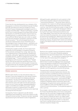 60 • Fifty Shades of Tax Dodging
EU solutions
France has the long-standing position as a champion of the
EU proposal on a Common Consolidated Corporate Tax Base
(CCCTB). Even before the many tax scandals hit France,
President François Hollande publicly pledged to push for a
European CCCTB by 2020.503
Research published in July 2014
by the French Conseil d’Analyse Economique (CAE) outlined
the feasibility of a CCCTB starting with a harmonisation of
the banking sector in a reduced number of EU countries.504
Finance Minister Michel Sapin also sent a letter co-signed
by his German and Italian counterparts, pushing for further
EU harmonisation.505
Yet as the European Commission
introduced a watered-down version of CCCTB as part of
their package on fairer corporate taxation – lacking the core
measure of consolidation – Sapin praised the EU for taking
ambitious steps to reform the tax system.506
Following the Luxleaks scandal, the French government
supported a first EU package on transparency allowing
for the automatic exchange of tax rulings. Sapin was very
vocal regarding the tax rulings granted by Luxembourg to
companies, stating that “aggressive tax planning [was] not
acceptable anymore” and the tax dodging was to be “tackled
at the global stage.”507
French authorities consider the
EU package as sufficient proof of transparency,508
despite
the fact that only tax authorities would have access to the
information, which would not entail any public transparency.
The government has not indicated any willingness to push for
further transparency or to go beyond EU initiatives.509
Global solutions
Whether within the EU or on the international stage, in a
few years France has changed from often taking unilateral
actions to lead the way against tax dodging to becoming
more passive. This has coincided with the OECD BEPS
reform project, which France is warmly in favour of and
which officials insist is the right forum for discussing tax
issues. As such, France has been repeatedly pledging its
support to the OECD and its BEPS action plan510
and has
expressed its intention to implement part of the BEPS
outcome (including confidential country by country reporting)
into law by the end of the year.511
Consequently, France is opposed to any UN initiative
regarding tax and transparency, such as the creation of a UN
intergovernmental tax body. This position has been repeatedly
expressed during the international rounds of negotiations.
Although the public explanation for such a position is that
a UN initiative would be inefficient and would embody an
“institutional proliferation”,512
the actual reason seems to
lie elsewhere: the creation of a UN tax body would shift the
decision-making agenda away from the restricted OECD
countries’ club, thus diminishing their power to shape the tax
agenda. Furthermore, it might mean that decision making
will no longer happen in Paris, where the OECD is based.
During the Financing for Development Conference last
July in Addis Ababa, France was one of the most active rich
countries to block this proposition, and, curiously, seemed to
be questioning multilateralism. Reflecting France’s view on
the central role of the OECD when it comes to taxation and
developing countries, the government remains one of the top
funders of the OECD initiative Tax Inspectors without Borders
(TIWB).513
Conclusion
Numerous tax scandals involving multinational companies
doing business in France were followed by sweeping
declarations from the French Government. The time of tax
dodging was “over”514
for multinational companies that could
not now “place themselves beyond this obligation.”513
Yet despite ambitious speeches, France showed little
determination to tackle tax dodging at home and refused
to push any legislation outside the EU and the OECD. This
strategy often ended up in delaying – if not killing – the
application of a fairer tax system, as exemplified by France’s
attitude in the FfD negotiations around the UN tax body.
The government’s argument for such a position has
consistently fallen on protecting business interests. Any
tax justice measure considered as harmful to the French
business environment has been delayed. And in terms of
the business environment, France is no amateur, granting
large tax incentives to businesses – particularly for R&D.
Despite large abuses of R&D tax incentives by multinational
companies revealed by several institutional reports and
investigations, the government seems unwilling to restrict
access to R&D tax credits and flags R&D as one of the
criteria of French attractiveness – at the potential expense of
other countries.
Once a leader in terms of promoting tax transparency in the
EU, France has definitely taken a much more conservative
approach over the recent year. Disappointingly, the Ministry
of Finance has stated that it will neither implement fully
public registers of beneficial owners nor support public
country by country reporting unless other countries push
for this. By taking such positions, there is a real sense
that France is quickly losing its previous reputation as a
champion of positive change on tax.
 
