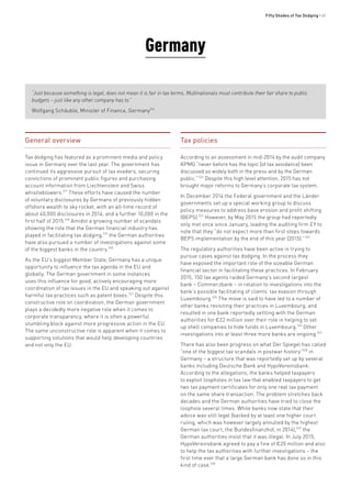 Fifty Shades of Tax Dodging • 61
Germany
“Just because something is legal, does not mean it is fair in tax terms. Multinationals must contribute their fair share to public
budgets – just like any other company has to.”
Wolfgang Schäuble, Minister of Finance, Germany516
General overview
Tax dodging has featured as a prominent media and policy
issue in Germany over the last year. The government has
continued its aggressive pursuit of tax evaders, securing
convictions of prominent public figures and purchasing
account information from Liechtenstein and Swiss
whistleblowers.517
These efforts have caused the number
of voluntary disclosures by Germans of previously hidden
offshore wealth to sky rocket, with an all-time record of
about 40,000 disclosures in 2014, and a further 10,000 in the
first half of 2015.518
Amidst a growing number of scandals
showing the role that the German financial industry has
played in facilitating tax dodging,519
the German authorities
have also pursued a number of investigations against some
of the biggest banks in the country.520
As the EU’s biggest Member State, Germany has a unique
opportunity to influence the tax agenda in the EU and
globally. The German government in some instances
uses this influence for good, actively encouraging more
coordination of tax issues in the EU and speaking out against
harmful tax practices such as patent boxes.521
Despite this
constructive role on coordination, the German government
plays a decidedly more negative role when it comes to
corporate transparency, where it is often a powerful
stumbling block against more progressive action in the EU.
The same unconstructive role is apparent when it comes to
supporting solutions that would help developing countries
and not only the EU.
Tax policies
According to an assessment in mid-2014 by the audit company
KPMG “never before has the topic [of tax avoidance] been
discussed so widely both in the press and by the German
public.”522
Despite this high level attention, 2015 has not
brought major reforms to Germany’s corporate tax system.
In December 2014 the Federal government and the Länder
governments set up a special working group to discuss
policy measures to address base erosion and profit shifting
(BEPS).523
However, by May 2015 the group had reportedly
only met once since January, leading the auditing firm EY to
note that they “do not expect more than first steps towards
BEPS implementation by the end of this year [2015].”524
The regulatory authorities have been active in trying to
pursue cases against tax dodging. In the process they
have exposed the important role of the sizeable German
financial sector in facilitating these practices. In February
2015, 150 tax agents raided Germany’s second largest
bank – Commerzbank – in relation to investigations into the
bank’s possible facilitating of clients’ tax evasion through
Luxembourg.525
The move is said to have led to a number of
other banks revisiting their practices in Luxembourg, and
resulted in one bank reportedly settling with the German
authorities for €22 million over their role in helping to set
up shell companies to hide funds in Luxembourg.526
Other
investigations into at least three more banks are ongoing.527
There has also been progress on what Der Spiegel has called
“one of the biggest tax scandals in postwar history”528
in
Germany – a structure that was reportedly set up by several
banks including Deutsche Bank and HypoVereinsbank.
According to the allegations, the banks helped taxpayers
to exploit loopholes in tax law that enabled taxpayers to get
two tax payment certificates for only one real tax payment
on the same share transaction. The problem stretches back
decades and the German authorities have tried to close the
loophole several times. While banks now state that their
advice was still legal (backed by at least one higher court
ruling, which was however largely annulled by the highest
German tax court, the Bundesfinanzhof, in 2014),529
the
German authorities insist that it was illegal. In July 2015,
HypoVereinsbank agreed to pay a fine of €20 million and also
to help the tax authorities with further investigations – the
first time ever that a large German bank has done so in this
kind of case.530
 