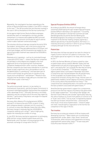 62 • Fifty Shades of Tax Dodging
Meanwhile, the investigation has been expanding as the
offices of Deutsche Bank were raided in June 2015 in relation
to the case.531
The UK tax authorities also became involved in
the case in 2014 at the behest of the German authorities.532
A trial against eight former Deutsche Bank employees
started after years of investigations into their possible
involvement in a massive value added tax (VAT) carousel
fraud with carbon emission certificates for which several
carbon traders had been sentenced already.533
The voluntary disclosure law was revised at the end of 2014.
Tax evaders, among others, will in the future only be free
from prosecution if they pay additional fees of 10-20 per cent
of the taxes dodged, and the threshold to be eligible for the
special favourable treatment was lowered from €50,000 to
€25,000.534
Relatively strict regulation – such as its controlled foreign
corporation (CFC) rules535
– means that German companies
are perhaps to some degree less engaged in the most
aggressive forms of tax planning than multinational
companies headquartered in other countries. However,
German companies also have many subsidiaries in countries
known to play a significant role in tax avoidance such as
the Netherlands or Luxembourg536
and have been part of
conflicts with foreign tax authorities on transfer pricing
issues such as Argentina537
and Vietnam.538
Research also
indicates that tax avoidance might add up to a tax base loss
of €92 billion a year in Germany.539
Tax rulings
Tax authorities provide ‘opinions’ on tax matters to
multinational corporations, and the European Commission is
at present investigating whether big business has enjoyed an
unfair advantage of this.540
Officially, Germany is not totally
opposed to any tax ruling but only to the ones they regard as
harmful,541
particularly if they favour one single firm beyond
the general tax law.
Germany offers Advance Pricing Agreements (APAs),
and had 21 of these at the end of 2013, of which 12 were
with companies based in unknown non-EU countries.542
In contrast to many other Member States that offer APAs,
Germany charges a relatively high fee of €20,000 for
companies seeking such rulings,543
which might partly
explain the relatively low number of rulings.
In July 2015, Germany reached an agreement on exchanging
APAs and tax rulings related to patent boxes with the
Netherlands, and it has been a strong proponent of the
automatic exchange of rulings within the EU.544
Special Purpose Entities (SPEs)
According to the OECD, the amount of foreign direct
investment (FDI) flowing through resident Special Purpose
Entities (SPEs) in Germany is not significant.546
Currently,
SPEs are defined both in the German Commercial Code
(Handelsgesetzbuch) and the German Banking Act
(Kreditwesengesetz). According to an analysis of the tax
treatment of the German holding company regime by a
website specialising in tax planning advice, Germany is “a
relatively attractive jurisdiction in which to set up a holding
company although not the most attractive.”547
Patent box
Germany does not have any special tax rates for interest or
royalty income in the form of a patent or licence box. The
only notable special tax regime is for ships, which are taxed
by size.547
In 2013, the German Minister of Finance called for a ban
on patent boxes and accused EU Member States that had
implemented such policies of going against the “European
spirit” and saying that “you could get the idea they are doing
it just to attract companies.”548
The German campaign
against patent boxes culminated in November 2014 when
a compromise was reached between the UK and Germany
on the acceptable use of patent boxes in the EU. The
compromise stressed, among other things, that the users of
patent boxes needed a certain degree of economic substance
in the country where they benefitted from these.549
The
compromise has subsequently been criticised for not solving
the basic problems associated with patent boxes.550
Amid the German government’s support for a compromise,
pressure from German industry mounted on the government
to also adopt a patent box.551
According to Der Spiegel, the
German Finance Ministry did consider significantly reducing
the rates of taxation on income from patents or licences to 10
or 15 per cent in 2014,552
but as of yet, no legislative proposal
has been put forward. Should Germany – previously the
most vocal critical voice of patent boxes – choose to adopt
one itself, it would signify a capitulation to the harmful tax
competition of this type in the EU.
Tax treaties
Germany has an extensive network of 48 tax treaties with
developing countries.553
New treaties are currently being
negotiated with Jordan, Qatar, Libya, Oman, Serbia and
Turkmenistan, while revisions and supplements are being
negotiated with several other states.554
A new treaty with
Costa Rica was finalised in 2014.555
 