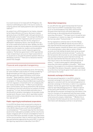 Fifty Shades of Tax Dodging • 63
In a recent revision of its treaty with the Philippines, the
maximum withholding tax rates in the source country on
outgoing interest and royalty payments were significantly
lowered.556
As evident from a 2013 template for tax treaties released
by the Federal Ministry of Finance, Germany’s treaties
generally draw on the OECD model, although elements of
the UN model can be included.557
According to the Ministry,
the template is used for negotiations with all countries,558
regardless of whether they fall into the categories of
developed or developing nations, even though there can
be certain modifications with the latter. Notably, the 2013
template includes not only the objective of preventing double
taxation but also double non-taxation and tax avoidance.
It also includes various counter measures against tax
avoidance. The German government in 2014 reported that
it was not planning to carry out an impact assessment of
its tax policies to calculate the potential spillover effects on
developing countries.559
There are no indications that this
position has changed.
Financial and corporate transparency
Due to its large financial and banking sector, Germany has
for some time been a key location for money-laundering.560
Rough estimates put the scale of laundered money in
Germany within the range of €29 billion to €57 billion
annually.561
News headlines related to German banks and
money laundering have been frequent, and 2015 has been
no exception. In February, Deutsche Bank was issued with a
fine from regulators in South Africa for not complying with
anti-money laundering laws.562
In March just one German
bank, Commerzbank, was facing settlements of $1.45 billion
for violations of sanctions and various accusations of money
laundering.563
In June, Deutsche Bank and authorities in
the UK and US started an investigation into possible money
laundering for Russian clients, which reportedly involved
looking into transfers of about $6 billion over more than a
four-year period.564
Public reporting by multinational corporations
In mid-2015 the Government announced its intention to
implement country by country reporting along the lines
of the OECD’s Base Erosion and Profit Shifting (BEPS)
recommendations.565
This would imply that the information
would not be made publicly available, and that only the very
largest companies with an annual consolidated turnover of
more than €750 million would be included. The government
further announced that it was its intention that a law should
pass parliamentary approval by the end of 2015, in order for
the reporting requirement to take effect from 2016.566
Ownership transparency
In June 2014 the inter-governmental body the Financial
Action Task Force (FATF) reviewed Germany’s follow-
up on its recommendations from 2010, and found that
the government had not yet sufficiently addressed
shortcomings on documenting and storing beneficial
ownership information.567
The report also criticised the lack
of transparency in relation to a type of trust allowed under
German law called “Treuhand funds”.568
During negotiations at the EU level on the Anti-Money
Laundering Directive (AMLD) towards the end of 2014, it
was reported that Germany was against the creation of a
centralised register of beneficial owners due to a preference
for its existing system, where data on owners of bank
accounts are to be held by the banks (and can be accessed
by the authorities) but not stored centrally.569
Luckily, the
German position did not prevail as civil society organisations
have pointed out that this system had shortcomings.570
It
was also reported that Germany led a group of countries
that tried to restrict the information stored on beneficial
owners,571
as well as being against making beneficial
ownership information available to the public.572
With these
positions, the prospects for an ambitious implementation
of the AMLD that delivers fully public registers seem bleak,
but at the time of writing the government’s plans are not yet
confirmed on this matter.
Automatic exchange of information
Germany passed legislation in July 2015 to allow for
automatic exchange of information from 2017.573
Germany’s
approach is consistent with the international agreement on
automatic exchange of information, to which it is a signatory.
However, the German government has taken additional
steps by reportedly developing plans to “deposit a special
privacy policy with the OECD, to ensure that all countries
that operate the automatic exchange of tax information in the
future on the basis of the agreement with Germany comply
with the strict German privacy standard for the transmission
of personal and company-related data.”574
Whether this is
an indication that Germany will be more reluctant to share
information with developing countries is not yet known.
 