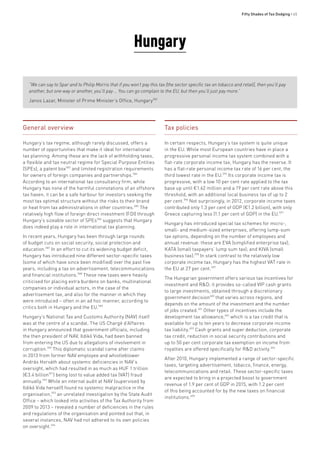 Fifty Shades of Tax Dodging • 65
General overview
Hungary’s tax regime, although rarely discussed, offers a
number of opportunities that make it ideal for international
tax planning. Among these are the lack of withholding taxes,
a flexible and tax neutral regime for Special Purpose Entities
(SPEs), a patent box583
and limited registration requirements
for owners of foreign companies and partnerships.584
According to an international tax consultancy firm, while
Hungary has none of the harmful connotations of an offshore
tax haven, it can be a safe harbour for investors seeking the
most tax optimal structure without the risks to their brand
or heat from tax administrations in other countries.585
The
relatively high flow of foreign direct investment (FDI) through
Hungary’s sizeable sector of SPEs586
suggests that Hungary
does indeed play a role in international tax planning.
In recent years, Hungary has been through large rounds
of budget cuts on social security, social protection and
education.587
In an effort to cut its widening budget deficit,
Hungary has introduced nine different sector-specific taxes
(some of which have since been modified) over the past five
years, including a tax on advertisement, telecommunications
and financial institutions.588
These new taxes were heavily
criticised for placing extra burdens on banks, multinational
companies or individual actors, in the case of the
advertisement tax, and also for the manner in which they
were introduced – often in an ad hoc manner, according to
critics both in Hungary and the EU.589
Hungary’s National Tax and Customs Authority (NAV) itself
was at the centre of a scandal. The US Chargé d’Affaires
in Hungary announced that government officials, including
the then president of NAV, Ildikó Vida, had been banned
from entering the US due to allegations of involvement in
corruption.590
This diplomatic scandal came after claims
in 2013 from former NAV employee and whistleblower
András Horváth about systemic deficiencies in NAV’s
oversight, which had resulted in as much as HUF 1 trillion
(€3.4 billion591
) being lost to value added tax (VAT) fraud
annually.592
While an internal audit at NAV (supervised by
Ildikó Vida herself) found no systemic malpractice in the
organisation,593
an unrelated investigation by the State Audit
Office – which looked into activities of the Tax Authority from
2009 to 2013 – revealed a number of deficiencies in the rules
and regulations of the organisation and pointed out that, in
several instances, NAV had not adhered to its own policies
on oversight.594
Hungary
“We can say to Spar and to Philip Morris that if you won’t pay this tax [the sector specific tax on tobacco and retail], then you’ll pay
another, but one way or another, you’ll pay … You can go complain to the EU, but then you’ll just pay more.”
Janos Lazar, Minister of Prime Minister’s Office, Hungary582
Tax policies
In certain respects, Hungary’s tax system is quite unique
in the EU. While most European countries have in place a
progressive personal income tax system combined with a
flat-rate corporate income tax, Hungary has the reverse. It
has a flat-rate personal income tax rate of 16 per cent, the
third lowest rate in the EU.595
Its corporate income tax is
progressive, with a low 10 per cent rate applied to the tax
base up until €1.62 million and a 19 per cent rate above this
threshold, with an additional local business tax of up to 2
per cent.596
Not surprisingly, in 2012, corporate income taxes
contributed only 1.3 per cent of GDP (€1.2 billion), with only
Greece capturing less (1.1 per cent of GDP) in the EU.597
Hungary has introduced special tax schemes for micro-,
small- and medium-sized enterprises, offering lump-sum
tax options, depending on the number of employees and
annual revenue: these are EVA (simplified enterprise tax);
KATA (small taxpayers’ lump sum tax); and KIVA (small
business tax).598
In stark contrast to the relatively low
corporate income tax, Hungary has the highest VAT rate in
the EU at 27 per cent.599
The Hungarian government offers various tax incentives for
investment and R&D; it provides so-called VIP cash grants
to large investments, obtained through a discretionary
government decision600
that varies across regions, and
depends on the amount of the investment and the number
of jobs created.601
Other types of incentives include the
development tax allowance,602
which is a tax credit that is
available for up to ten years to decrease corporate income
tax liability.603
Cash grants and super deduction, corporate
tax credit, reduction in social security contributions and
up to 50 per cent corporate tax exemption on income from
royalties are offered specifically for R&D activity.604
After 2010, Hungary implemented a range of sector-specific
taxes, targeting advertisement, tobacco, finance, energy,
telecommunications and retail. These sector-specific taxes
are expected to bring in a projected boost to government
revenue of 1.9 per cent of GDP in 2015, with 1.2 per cent
of this being accounted for by the new taxes on financial
institutions.605
 