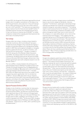 66 • Fifty Shades of Tax Dodging
In June 2015, the Hungarian Parliament approved the annual
budget, which included an amendment on the tobacco tax
becoming permanent, and a reduction in the controversial
tax on credit institutions to 0.31 per cent in 2016, and 0.21
per cent in 2017 and 2018.606
The reductions are expected to
reduce revenue from the financial sector by $219 million.607
The Advertisement Tax was also amended and will levy a
5.3 per cent flat tax on revenue over €318,000608
on media
companies instead of the originally planned progressive tax,
which was criticised by the EU.609
Tax rulings
Hungary offers tax rulings, including rulings related to
corporate income tax, which are binding for two years,
irrespective of any changes to the corporate tax regime.610
Hungary introduced an Advance Pricing Agreement (APA)
system in 2007 that can be applied to tangible or intangible
property, goods and services, as well as transfers, cost
sharing and intra-group loans.611
Hungary is notable in
the EU for being one of the Member States that grants
most APAs. According to data from the Commission, only
Luxembourg, the Netherlands and the UK had more APAs
in force at the end of 2013 than Hungary. Almost one in four
of these agreements were with companies based in non-EU
Member States.612
The rise in APAs is closely related to the setting up of a
separate Department for Market Price Determination and
Transfer Price Audit (Szokásos Piaci Ár-Megállapítási és
Transzferár Ellenőrzési Főosztály) within the Priority Affairs
and Large Taxpayers General Directorate613
in October
2010. After this department was set up, the number in APA
requests has grown significantly: from its introduction
in 2007 to 1 January 2009, there were only six requests
filed, while by the end of 2013, there were 80 separate APA
requests, according to the Large Taxpayers Tax and Customs
General Directorate of the National Tax and Customs
Administration (KAVFIG).614
Special Purpose Entities (SPEs)
Hungary is one of only four countries that, for many years,
have been reporting on the flows of FDI through Special
Purposes Entities (SPEs). The data has consistently shown
that a significant share of FDI in and out of Hungary goes
through SPEs. In 2013, 57 per cent of the total FDI flows into
Hungary went to SPEs, and 80 per cent of flows out of the
country originated from SPEs.615
At the end of 2014, Hungary
had the third largest share of FDI flows into SPEs (Speciális
Célú Vállalat – SCV) versus non-SPEs, after Luxembourg and
the Netherlands.616
Unlike most EU countries, Hungary levies no withholding
taxes on any income categories (dividends, interests,
royalties).617
Furthermore, capital gains realised by foreign
nationals are exempt from corporate income tax (except if
related to Hungarian real estate companies).618
The holding
regime is particularly attractive for foreigners, as Hungary’s
rules on controlled foreign companies only apply in cases
where a Hungarian holds 10 per cent or more control of
the company, or in cases where 50 per cent or more of the
revenue arises from Hungary.619
This suggests that the
relatively high portion of FDI flowing through the country’s
SPEs is part of tax planning techniques. The origin of the
FDI flows point to a similar conclusion, with 59 per cent of
all FDI flows into the country’s SPEs coming from the tax
favourable jurisdictions of Ireland, Luxembourg, Cayman
Islands, Bermuda, the British Virgin Islands and Jersey.620
It
is a similar story for the FDI outflows from Hungary’s SPEs,
where 70 per cent has Luxembourg and Switzerland as its
destination.621
Most of these jurisdictions provide little or no
FDI to Hungary when excluding SPEs.622
Patent box
Hungary has adopted a patent box scheme offering a
tax incentive with reduced corporate income tax rate for
patents.623
According to the European Commission, the
effective corporate tax rate for income derived from patents
is 10.3 per cent, which makes the Hungarian patent box
as favourable as the much-discussed and controversial
UK patent box.624
Other sources estimate that the effective
rate on the use of intellectual property can be lower than
5 per cent in some instances, and note that – compared to
other countries with patent boxes – the scope of intellectual
property (IP) covered in Hungary is “extremely wide”.625
Moreover, Hungary exempts the income from sales of IP
from capital gains taxation.626
Thus, it is no understatement
when a tax lawyer company states that Hungary offers a
“very attractive IP regime”.627
Tax treaties
Hungary has tax treaties with a number of developing
countries, and there is significant trade with these
jurisdictions. More than 15 per cent of Hungary’s exports
and more than 13 per cent of its imports come from just ten
developing countries with which Hungary has a tax treaty.628
Most of the treaties with these countries were negotiated in
the 1990s, with the exception of Serbia (2003), India (2005)
and Mexico (2011). While Hungary has several treaties with
developing countries, it does not have any with low-income
countries. It is not clear whether Hungary in general bases
its tax treaties with developing countries on the OECD or UN
model.
 