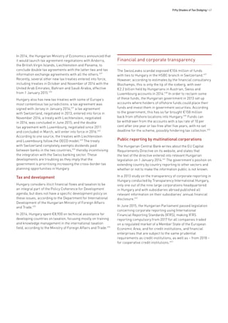 Fifty Shades of Tax Dodging • 67
In 2014, the Hungarian Ministry of Economics announced that
it would launch tax agreement negotiations with Andorra,
the British Virgin Islands, Liechtenstein and Panama, to
conclude double tax agreements with the latter two and tax
information exchange agreements with all the others.629
Recently, several other new tax treaties entered into force,
including treaties in October and November of 2014 with the
United Arab Emirates, Bahrain and Saudi Arabia, effective
from 1 January 2015.630
Hungary also has new tax treaties with some of Europe’s
most contentious tax jurisdictions: a tax agreement was
signed with Jersey in January 2014;631
a tax agreement
with Switzerland, negotiated in 2013, entered into force in
November 2014; a treaty with Liechtenstein, negotiated
in 2014, was concluded in June 2015; and the double
tax agreement with Luxembourg, negotiated since 2011
and concluded in March, will enter into force in 2016.632
According to one source, the treaties with Liechtenstein
and Luxembourg follow the OECD model.633
The treaty
with Switzerland completely exempts dividends paid
between banks in the two countries,634
thereby incentivising
the integration with the Swiss banking sector. These
developments are troubling as they imply that the
government is prioritising increasing the cross-border tax
planning opportunities in Hungary.
Tax and development
Hungary considers illicit financial flows and taxation to be
an integral part of the Policy Coherence for Development
agenda, but does not have a specific development policy on
these issues, according to the Department for International
Development of the Hungarian Ministry of Foreign Affairs
and Trade.635
In 2014, Hungary spent €8,900 on technical assistance for
developing countries on taxation, focusing mostly on training
and knowledge management in the international taxation
field, according to the Ministry of Foreign Affairs and Trade.636
Financial and corporate transparency
The SwissLeaks scandal exposed €106 million of funds
with ties to Hungary in the HSBC branch in Switzerland.637
However, according to estimates by the financial consultancy
Blochamps, this is only the tip of the iceberg, with over
€2.2 billion held by Hungarians in Austrian, Swiss and
Luxembourg accounts in 2014.638
In order to reclaim some
of these funds, the Hungarian government in 2013 set up
accounts where holders of offshore funds could place their
funds and invest them in government securities. According
to the government, this has so far brought €158 million
back from offshore locations into Hungary.639
Funds can
be withdrawn from the accounts with a tax rate of 10 per
cent after one year or tax-free after five years, with no set
deadline for the scheme, possibly hindering tax collection.640
Public reporting by multinational corporations
The Hungarian Central Bank writes about the EU Capital
Requirements Directive on its website, and states that
the text of the directive entered into relevant Hungarian
legislation on 1 January 2014.641
The government’s position on
extending country by country reporting to other sectors and
whether or not to make the information public is not known.
In a 2013 study on the transparency of corporate reporting in
Hungary conducted by Transparency International Hungary,
only one out of the nine large corporations headquartered
in Hungary and with subsidiaries abroad published all
relevant information on their subsidiaries’ annual financial
disclosure.642
In June 2015, the Hungarian Parliament passed legislation
concerning corporate reporting using International
Financial Reporting Standards (IFRS), making IFRS
reporting compulsory from 2017 for all companies traded
on a regulated market of a Member State of the European
Economic Area, and for credit institutions, and financial
enterprises that are subject to the same prudential
requirements as credit institutions, as well as – from 2018 –
for cooperative credit institutions.643
 