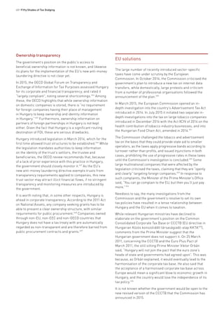 68 • Fifty Shades of Tax Dodging
Ownership transparency
The government’s position on the public’s access to
beneficial ownership information is not known, and likewise
its plans for the implementation of the EU’s new anti-money
laundering directive is not clear yet.
In 2015, the OECD Global Forum on Transparency and
Exchange of Information for Tax Purposes assessed Hungary
for its corporate and financial transparency, and rated it
“largely compliant”, noting several shortcomings.644
Among
these, the OECD highlights that while ownership information
on domestic companies is stored, there is “no requirement
for foreign companies having their place of management
in Hungary to keep ownership and identity information
in Hungary.”645
Furthermore, ownership information on
partners of foreign partnerships in Hungary is not kept
either. Given the fact that Hungary is a significant routing
destination of FDI, these are serious drawbacks.
Hungary introduced legislation in March 2014, which for the
first time allowed trust structures to be established.646
While
the legislation mandates authorities to keep information
on the identity of the trust’s settlors, the trustee and
beneficiaries, the OECD review recommends that, because
of a lack of prior experience with this practice in Hungary,
the government should closely monitor it.647
As the EU’s
new anti-money laundering directive exempts trusts from
transparency requirements applied to companies, this new
trust sector may attract illicit financial flows, if no stringent
transparency and monitoring measures are introduced by
the government.
It is worth noting that, in some other respects, Hungary is
ahead in corporate transparency. According to the 2011 Act
on National Assets, any company seeking grants has to be
able to present a clear ownership structure, with similar
requirements for public procurement.648
Companies owned
through non-EU, non-EEC and non-OECD countries that
Hungary does not have a tax treaty with are automatically
regarded as non-transparent and are therefore barred from
public procurement contracts and grants.649
EU solutions
The large number of recently introduced sector-specific
taxes have come under scrutiny by the European
Commission. In October 2014, the Commission criticised the
government’s plan to introduce a new tax on internet data
transfers, while domestically, large protests and criticism
from a number of professional organisations followed the
announcement of the plan.650
In March 2015, the European Commission opened an in-
depth investigation into the country’s Advertisement Tax Act
introduced in 2014. In July 2015 it initiated two separate in-
depth investigations into the tax on large tobacco companies
introduced in December 2014 with the Act XCIV of 2014 on the
health contribution of tobacco industry businesses, and into
the Hungarian Food Chain Act, amended in 2014.651
The Commission challenged the tobacco and advertisement
tax on the basis that they could provide state aid to smaller
operators, as the taxes apply progressive bands according to
turnover rather than profits, and issued injunctions in both
cases, prohibiting the use of progressive rates in these taxes
until the Commission’s investigation is concluded.652
Some
large multinational companies that were affected by the
legislation criticised the taxes, claiming that they are “openly
and clearly” targeting foreign companies.653
In response to
such complaints, the Minister of the Prime Minister’s Office
said, “You can go complain to the EU, but then you’ll just pay
more.”654
Needless to say, the many investigations from the
Commission and the government’s resolve to set its own
tax policies have resulted in a tense relationship between
Hungary and the EU when it comes to taxation.
While relevant Hungarian ministries have declined to
elaborate on the government’s position on the Common
Consolidated Corporate Tax Base or CCCTB (EU directive in
Hungarian Közös konszolidált társaságiadó-alap KKTA655
),
comments from the Prime Minister suggest that the
Hungarian government does not support it. On 25 March
2011, concerning the CCCTB and the Euro Plus Pact of
March 2011, the still sitting Prime Minister Viktor Orbán
said, “Hungary will not join the pact that the euro zone’s
heads of state and governments had agreed upon”. This was
because, as Orbán explained, it would eventually lead to the
harmonisation of the corporate tax base. He also said that
the acceptance of a harmonised corporate tax base across
Europe would mean a significant blow to economic growth in
Hungary, and the country would lose the independence of its
tax policy.656
It is not known whether the government would be open to the
new revised version of the CCCTB that the Commission has
announced in 2015.
 