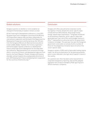 Fifty Shades of Tax Dodging • 69
Global solutions
Hungary’s position on whether or not to establish an
intergovernmental body on taxation remains unclear.
At the Financing for Development conference in June 2015
the government sent a delegation consisting of the Ministry
of Foreign Affairs deputy state secretary responsible for
international cooperation and the head of the Department for
Development Cooperation and Humanitarian Aid. Officials
from the Hungarian Ministry for National Economy did not
travel to Addis Ababa. However, the ministry organised a
Central European regional conference on development
finance and private sector development for the week after
the conference. Representatives from ministries of foreign
affairs, ministries of finance, and development agencies from
Austria, the Czech Republic, Poland, Slovakia and Slovenia
attended, and participants discussed possible directions of
post-2015 development finance and development cooperation
for the countries of Central Europe.657
Conclusion
Hungary still offers very attractive corporate income
tax regimes in the EU, despite the sector-specific taxes
introduced from 2010 onwards, which target mostly
foreign-owned large corporations.658
Originally introduced
as extraordinary measures, sector-specific taxes have
generated over 5 per cent of the central budget revenue in
2014,659
making them an attractive tool for the government
to balance its budget. This past year has seen the Hungarian
government come under scrutiny by the EU a number of
times for the alleged discriminative nature of some of the
sector-specific taxes.
Hungary’s system of SPEs and its favourable holding regime
make it an attractive destination for tax planning purposes,
which is also reflected in the high rate of capital in transit in
the country.
On a positive note, there has been some improvement in
corporate transparency reporting, and recently adopted
legislation will introduce mandatory IFSB reporting form
2016 for domestic companies.
 