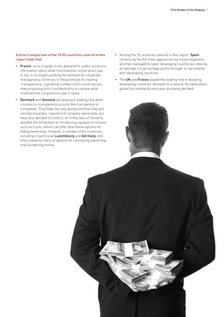 Fifty Shades of Tax Dodging • 7
A direct comparison of the 15 EU countries covered in this
report finds that:
•• France, once a leader in the demand for public access to
information about what multinational corporations pay
in tax, is no longer pushing the demand for corporate
transparency. Contrary to the promises of creating
‘transparency’, a growing number of EU countries are
now proposing strict confidentiality to conceal what
multinational corporations pay in taxes.
•• Denmark and Slovenia are playing a leading role when
it comes to transparency around the true owners of
companies. They have not only announced that they are
introducing public registers of company ownership, but
have also decided to restrict, or in the case of Slovenia,
avoided the temptation of introducing, opaque structures
such as trusts, which can offer alternative options for
hiding ownership. However, a number of EU countries,
including in particular Luxembourg and Germany, still
offer a diverse menu of options for concealing ownership
and laundering money.
•• Among the 15 countries covered in this report, Spain
remains by far the most aggressive tax treaty negotiator,
and has managed to lower developing country tax rates by
an average 5.4 percentage points through its tax treaties
with developing countries.
•• The UK and France played the leading role in blocking
developing countries’ demand for a seat at the table when
global tax standards and rules are being decided.
 