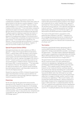 Fifty Shades of Tax Dodging • 71
The Revenue’s statutory requirement to protect the
confidentiality of taxpayer information means that it does not
publish details of tax opinions issued to taxpayers, Finance
Minister Noonan stated in June 2015.675
Opinions may be
made available on a ‘no-names’ basis by request under the
Freedom of Information Act.676
From information compiled to
respond to European Commission enquiries on tax rulings,
Minister Noonan disclosed that the Revenue had identified
99 advance opinions relating to corporation tax matters in
2010, 128 in 2011 and 108 in 2012.677
Ireland also had ten
Advance Pricing Agreements (APAs) in force by the end of
2013, according to data compiled by a European Commission
expert group.678
In accordance with its guidelines, the
Revenue “refuses to provide opinions whenever it considers
transactions would facilitate tax avoidance”; however, “it
does not record the number of such refusals.”679
Special Purpose Entities (SPEs)
Although Ireland does not collect statistics on SPEs in
general,680
it does so for Financial Vehicle Corporations
(FVCs) – a special type of SPE that deals in securitisation
transactions. These statistics show that Ireland holds
close to 23 per cent (more than €400 billion) of all assets
held by FVCs in the EU, making it the biggest FVC centre in
the EU.681
Ireland’s position as a preferred jurisdiction for
structured finance is related to Section 110 of the tax law,
which gives SPEs “a neutral tax position.”682
The favourable
tax treatment of Section 110 companies is responsible
for what one tax advisor calls “Ireland’s world renowned
big-ticket leasing industry”, with favourable treatment for
aircraft and shipping leasing.683
Despite the importance of SPEs in Ireland, the government
states that Ireland does not have a specific definition for
SPEs, and therefore cannot provide a definitive response in
relation to questions about them.684
Patent box
On the same day that the government announced the
phasing out of the ‘Double Irish’ tax avoidance structure, it
also announced the planned introduction of a Knowledge
Development Box, or patent box,685
having had one from the
1970s until 2010.686
The new Knowledge Development Box
scheme would be “best in class and at a low, competitive and
sustainable tax rate”, Minister Michael Noonan said in his
2015 Budget speech.687
Ireland states that the Knowledge Development Box (details
of which were announced too late for analysis in this report)
will comply with the so-called ‘modified nexus’ approach688
and holds that “there should be no unfavourable impact on
the tax base of any jurisdiction” if this approach was adhered
to by all countries.689
Ireland previously worried “whether
patent boxes might amount to a harmful tax regime”, but
welcomed EU and OECD examination of patent boxes.690
The results of the government’s consultation on the
patent box were released in July 2015.691
Legislation for
the knowledge development box will be included with the
Finance Bill in autumn 2015 and corporate income that
qualifies will be subject to a reduced rate of corporation tax
of 6.25 per cent.692
Tax treaties
Ireland has signed double taxation agreements with 72
countries (68 of those are currently in effect).693
Work to
expand this “will be accelerated where possible,” according to
the government.694
The latest treaties signed with developing
countries were renegotiations of existing treaties with Zambia
(March 2015) and Pakistan (April 2015),695
as well as a treaty
with Ukraine that entered into force in August 2015.696
The government sees its expansion of tax treaties with
African countries as part of its work towards policy
coherence for development, highlighting recent treaties
with Botswana (2013) and Ethiopia (2014) as positive steps
forward.697
This is despite research having shown that
Ireland’s former treaty with Zambia could have deprived
the country of tax revenues equivalent to €1 in every €14 of
Irish development aid to the country.698
Ireland has largely
favoured the OECD rather than UN model for tax treaty
negotiations with developing countries, but the government
states that it is happy to consider another country’s model
as the basis for negotiations.699
More recent treaties, such
as those with Zambia and Pakistan, reference elements of
both models. Analysis of the renegotiated Ireland-Zambia
treaty in 2015 shows that it is substantially better than the
1971 one it replaces and is generally more pro-development
than the OECD treaty model. However, there are still some
concerns,700
including the absence of an anti-abuse clause.
 