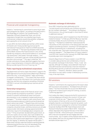 72 • Fifty Shades of Tax Dodging
Financial and corporate transparency
Ireland is “maintaining its commitment to ensuring an open
and transparent tax regime,” according to the government’s
2014 Road Map for Ireland’s Tax Competitiveness.701
A
September 2015 poll showed that 76 per cent of Irish
respondents thought that more detailed reporting by
multinational companies would show whether companies
were paying the correct amount of tax.702
In June 2015, the Central Bank warned that a 2016 review
of Ireland’s anti-money laundering practices by the
international Financial Action Task Force (FATF) would be
“quite a challenge”.703
That warning followed a February 2015
Central Bank review of the financial sector’s anti-money
laundering compliance, which found evidence of “incomplete
risk assessment” that lacked “thorough analysis”, “non-
adherence” to the bank’s own anti-money laundering policies
and other shortcomings.704
The report noted that “the
number and nature of issues identified suggests that more
work is required by banks in Ireland to effectively manage
Money Laundering and Terrorist Financing risk.”705
Public reporting by multinational corporations
The Department of Finance states that Ireland “supports the
OECD approach of Country by Country Reporting to Revenue
authorities only” in line with Ireland’s “legal commitment
to taxpayer confidentiality.”706
This means that there will be
no public access to the information from country by country
reporting, and that only companies exceeding a threshold
of €750m in annual consolidated group revenues will be
included.
Ownership transparency
A 2015 Central Bank review of the financial sector’s anti-
money laundering compliance found that a “sufficient
review of customer and beneficial owner verification
documentation is not completed or evidenced by branch
managers.”707
A similar review of credit unions found “lack
of documented procedures to identify and verify beneficial
owners where warranted.”708
Despite these shortcomings,
it is the government’s position that beneficial ownership of
companies should be known, and that provisions are already
in place (under information exchange agreements) when
authorities require this knowledge about companies and
trusts.709
It has not yet been decided within government, at
political or public service levels, how it will establish the
register required under the 4th EU Anti-Money Laundering
Directive, which government department or agency will
host the register, or whether the register will be public.710
Government officials state that Ireland is working towards
implementing the Directive into Irish law ahead of the
scheduled FATF assessment of the country in 2016.
Automatic exchange of information
Since 2001, Ireland has had a dedicated unit for
“uncovering and confronting the use of offshore accounts
by Irish resident individuals.”711
According to the Revenue
Commissioners, the unit has brought in more than €1 billion
in additional revenue.712
Following SwissLeaks, which revealed more than €3.5 billion
related to Ireland,713
in February 2014 the Revenue reported
to Ireland’s Public Accounts Committee on its follow-up
inquiries.714
The Revenue stated that it had assessed the
risk profiles of 270 corporations in the SwissLeaks files with
regard to possible tax evasion, resulting in 33 investigations;
and had recovered €4.6m in settlements, including from
one corporate case. There were no prosecutions concerning
corporate taxpayers.715
The Department of Finance stated in
June 2015 that it would further evaluate the HSBC Bank data
to possibly open more investigations.716
Ireland’s Department of Finance stated in June 2015 that
it considers data protection and confidentiality critical to
the automatic exchange of information. These, it said, “are
typically, although not always, associated with maturity of
a tax administration and will be key criteria for Ireland in
deciding which partner jurisdictions with whom to exchange
information.”717
Ireland is, therefore, likely to provide
information to a very select number of developing countries,
if any, in the near future.
EU solutions
Ireland is “committed to the ongoing work at EU level to deal
with tax evasion and avoidance,” the Department of Finance
states,718
but that should take into account the OECD work
programme on base erosion and profit-shifting, to avoid a
“conflicting approach”.719
Irish media often depict measures by the EU institutions to
curb tax dodging as a threat to the country’s 12.5 per cent
corporate income tax rate.720
Opposition to any EU-wide
harmonisation of that lies at the core of Irish government
antipathy towards a coordinated corporate tax system, such
as the Commission’s proposal for a Common Consolidated
Corporate Tax Base (CCCTB). Head of Government and
Taoiseach Enda Kenny stated in March 2015: “Ireland has
always objected to the proposal that was on the table in
respect of CCCTB… If the Commission comes forward
with a new set of proposals we will engage with that
constructively… but in respect of the proposal that was there,
we’ve always said from the very beginning that this is not
workable and we object to it.”721
 