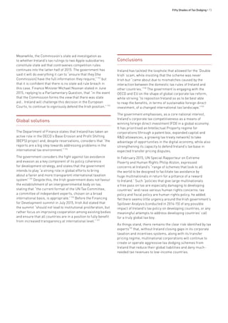 Fifty Shades of Tax Dodging • 73
Meanwhile, the Commission’s state aid investigation as
to whether Ireland’s tax rulings to two Apple subsidiaries
constitute state aid that contravenes competition rules
continues into the latter half of 2015. The government has
said it will do everything it can to “ensure that they [the
Commission] have the full information they require,”722
but
that it is confident that there is no state aid rule breach in
this case. Finance Minister Michael Noonan stated in June
2015, replying to a Parliamentary Question, that “in the event
that the Commission forms the view that there was state
aid… Ireland will challenge this decision in the European
Courts, to continue to vigorously defend the Irish position.”723
Global solutions
The Department of Finance states that Ireland has taken an
active role in the OECD’s Base Erosion and Profit Shifting
(BEPS) project and, despite reservations, considers that “the
reports are a big step towards addressing problems in the
international tax environment.”724
The government considers the fight against tax avoidance
and evasion as a key component of its policy coherence
for development strategy, and states that the government
intends to play “a strong role in global efforts to bring
about a fairer and more transparent international taxation
system”725
Despite this, the Irish government does not favour
the establishment of an intergovernmental body on tax,
stating that “the current format of the UN Tax Committee,
a committee of independent experts, chosen on a broad
international basis, is appropriate.”726
Before the Financing
for Development summit in July 2015, Irish Aid stated that
the summit “should not lead to institutional proliferation, but
rather focus on improving cooperation among existing bodies
and ensure that all countries are in a position to fully benefit
from increased transparency at international level.”727
Conclusions
Ireland has tackled the loophole that allowed for the ‘Double
Irish’ scam, while insisting that the scheme was never
Irish but “came about due to mismatches caused by the
interaction between the domestic tax rules of Ireland and
other countries.”728
The government is engaging with the
OECD and EU on the shape of global corporate tax reform,
while striving “to reposition Ireland so as to be best able
to reap the benefits, in terms of sustainable foreign direct
investment, of a changed international tax landscape.”729
The government emphasises, as a core national interest,
Ireland’s corporate tax competitiveness as a means of
winning foreign direct investment (FDI) in a global economy.
It has prioritised an Intellectual Property regime for
corporations (through a patent box, expanded capital and
R&D allowances, a growing tax treaty network) to take
advantage of opportunities in the digital economy, while also
strengthening its capacity to defend Ireland’s tax base in
expected transfer pricing disputes.
In February 2015, UN Special Rapporteur on Extreme
Poverty and Human Rights Philip Alston, expressed
concerns at Ireland’s “range of schemes that look to all
the world to be designed to facilitate tax avoidance by
huge multinationals in return for a pittance of a reward
to Ireland.” Such “policies that give large multinationals
a free pass on tax are especially damaging to developing
countries” and raise serious human rights concerns: tax
policy and fiscal policy are human rights policy, he added.
Yet there seems little urgency around the Irish government’s
Spillover Analysis (conducted in 2014-15) of any possible
impact of Ireland’s tax policy on developing countries, or any
meaningful attempts to address developing countries’ call
for a truly global tax boy.
As things stand, there remains the clear risk identified by tax
experts730
that, without Ireland closing gaps in its corporate
taxation and incentives systems, along with its transfer
pricing regime, multinational corporations will continue to
create or operate aggressive tax dodging schemes from
Ireland that reduce their global liabilities and deny much-
needed tax revenues to low-income countries.
 