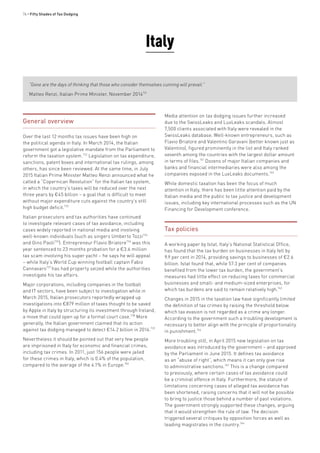74 • Fifty Shades of Tax Dodging
Italy
“Gone are the days of thinking that those who consider themselves cunning will prevail.”
Matteo Renzi, Italian Prime Minister, November 2014731
General overview
Over the last 12 months tax issues have been high on
the political agenda in Italy. In March 2014, the Italian
government got a legislative mandate from the Parliament to
reform the taxation system.732
Legislation on tax expenditure,
sanctions, patent boxes and international tax rulings, among
others, has since been reviewed. At the same time, in July
2015 Italian Prime Minister Matteo Renzi announced what he
called a “Copernican Revolution” for the Italian tax system,
in which the country’s taxes will be reduced over the next
three years by €45 billion – a goal that is difficult to meet
without major expenditure cuts against the country’s still
high budget deficit.733
Italian prosecutors and tax authorities have continued
to investigate relevant cases of tax avoidance, including
cases widely reported in national media and involving
well-known individuals (such as singers Umberto Tozzi734
and Gino Paoli735
). Entrepreneur Flavio Briatore736
was this
year sentenced to 23 months probation for a €3.6 million
tax scam involving his super yacht – he says he will appeal
– while Italy’s World Cup winning football captain Fabio
Cannavaro737
has had property seized while the authorities
investigate his tax affairs.
Major corporations, including companies in the football
and IT sectors, have been subject to investigation while in
March 2015, Italian prosecutors reportedly wrapped up
investigations into €879 million of taxes thought to be saved
by Apple in Italy by structuring its investment through Ireland,
a move that could open up for a formal court case.738
More
generally, the Italian government claimed that its action
against tax dodging managed to detect €14.2 billion in 2014.739
Nevertheless it should be pointed out that very few people
are imprisoned in Italy for economic and financial crimes,
including tax crimes. In 2011, just 156 people were jailed
for these crimes in Italy, which is 0.4% of the population,
compared to the average of the 4.1% in Europe.740
Media attention on tax dodging issues further increased
due to the SwissLeaks and LuxLeaks scandals. Almost
7,500 clients associated with Italy were revealed in the
SwissLeaks database. Well-known entrepreneurs, such as
Flavio Briatore and Valentino Garavani (better known just as
Valentino), figured prominently in the list and Italy ranked
seventh among the countries with the largest dollar amount
in terms of files.741
Dozens of major Italian companies and
banks and financial intermediaries were also among the
companies exposed in the LuxLeaks documents.742
While domestic taxation has been the focus of much
attention in Italy, there has been little attention paid by the
Italian media and the public to tax justice and development
issues, including key international processes such as the UN
Financing for Development conference.
Tax policies
A working paper by Istat, Italy’s National Statistical Office,
has found that the tax burden on businesses in Italy fell by
9.9 per cent in 2014, providing savings to businesses of €2.6
billion. Istat found that, while 57.3 per cent of companies
benefited from the lower tax burden, the government’s
measures had little effect on reducing taxes for commercial
businesses and small- and medium-sized enterprises, for
which tax burdens are said to remain relatively high.743
Changes in 2015 in the taxation law have significantly limited
the definition of tax crimes by raising the threshold below
which tax evasion is not regarded as a crime any longer.
According to the government such a troubling development is
necessary to better align with the principle of proportionality
in punishment.744
More troubling still, in April 2015 new legislation on tax
avoidance was introduced by the government – and approved
by the Parliament in June 2015. It defines tax avoidance
as an “abuse of right”, which means it can only give rise
to administrative sanctions.745
This is a change compared
to previously, where certain cases of tax avoidance could
be a criminal offence in Italy. Furthermore, the statute of
limitations concerning cases of alleged tax avoidance has
been shortened, raising concerns that it will not be possible
to bring to justice those behind a number of past violations.
The government strongly supported these changes, arguing
that it would strengthen the rule of law. The decision
triggered several critiques by opposition forces as well as
leading magistrates in the country.746
 