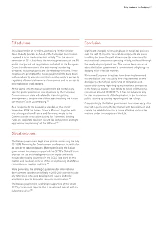 Fifty Shades of Tax Dodging • 77
EU solutions
The appointment of former Luxembourg Prime Minister
Jean-Claude Juncker as head of the European Commission
received a lot of media attention in Italy.783
In the second
semester of 2014, Italy held the rotating presidency of the EU
and in that period led negotiations on behalf of the European
Council on the revision of the anti-money laundering
directive, including significant tax-related provisions. Tense
negotiations prompted the Italian government to back down
in the end and to accept restrictions on the public’s access to
registers of beneficial owners of companies and no access to
information on trust owners.
At the same time the Italian government did not take any
specific public position on investigations by the European
Commission on state aid related to transfer pricing
arrangements, despite one of the cases involving the Italian
car-maker Fiat in Luxembourg.784
As a response to the LuxLeaks scandal, at the end of
November 2014 the Italian Finance Minister, together with
his colleagues from France and Germany, wrote to the
Commissioner for taxation calling for “common, binding
rules on corporate taxation to curb tax competition and fight
aggressive tax planning” at the EU level.785
Global solutions
The Italian government kept a low profile concerning the July
2015 UN Financing for Development conference, in particular
as concerns taxation issues. More specifically, the Italian
government has always supported the OECD’s Global Forum
process on tax and development as an important way to
include developing countries in the OECD-led work on this
matter and has been critical of the strengthening of a UN tax
committee on taxation matters.786
More generally, the strategic guidelines for international
development cooperation of Italy in 2013-2015 do not include
any reference to tax and development issues and little
attention is paid to domestic resource mobilisation.787
The Italian government is strongly supportive of the OECD
BEPS process and reports that it is satisfied overall with its
outcomes so far.788
Conclusion
Significant changes have taken place in Italian tax policies
over the last 12 months. Several developments are quite
troubling because they will allow more tax incentives for
multinational companies operating in Italy, not least through
the newly adopted patent box. This raises deep concerns
about the Italian government’s commitment to fighting tax
dodging in an effective manner.
While new European directives have been implemented
into the Italian law – including new requirements on the
disclosure of beneficial ownership of companies and
country by country reporting by multinational companies
in the financial sector – Italy tends to follow international
consensus around OECD BEPS. It has not advanced any
further improvements of the legislation, in particular on
public country by country reporting and tax rulings.
Disappointingly the Italian government has shown very little
interest in connecting the tax matter with development and
resists the establishment of a more effective body on tax
matters under the auspices of the UN.
 