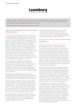 78 • Fifty Shades of Tax Dodging
General overview
Luxembourg has long resented the label of ‘tax haven’ that
is so often applied to it. Repeated claims by the government
that they follow international standards and “have nothing
to hide”, 790
however, found a limited receptive audience in a
year where Luxembourg became the centre of attention with
headline-grabbing tax dodging scandals time and again.791
Most prominent of these were the LuxLeaks exposures in
November 2014 when hundreds of tax rulings were leaked.
The leak, considered a ‘Tsunami’ by the Minister of Finance
himself,792
brought condemnation from a wide number of EU
Member States793
with the German Economics Minister calling
the practices exposed “an axe to European solidarity”794
and the French, German and Italian Ministers of Finance
demanding action from the European Commission, stating
that the exposures had contributed to irreversibly shifting “the
limits of permissible tax competition” in the EU.795
The whistleblower who leaked the information that
led to the LuxLeaks scandal has been charged by the
Luxembourg courts and could face several years in prison.796
The prosecution led to a broad coalition of politicians,
campaigners, academics and journalists speaking out in
protest.797
Later, similar charges were brought against two
other individuals, one of them a French journalist who helped
expose the story.798
The scandal surrounding Luxembourg’s tax regime
deepened further when new research published in February
and June 2015 alleged that both McDonald’s and Walmart
had used structures in Luxembourg to lower their tax bills.799
Amid the scandals, the Minister of Finance reassured the
international community that the Luxembourg government
is working towards “more transparency and tax justice” and
that they are “on a train of reforms which is really a bullet
train.”800
And some steps forward can be seen in relation
to an easing of the previous strict banking secrecy, and by
putting in place for the first time a firm legal framework for
the country’s transfer pricing and tax rulings practices.
As LuxLeaks reaches its one-year anniversary, there is
however a sense that the government’s reform programme
has been characterised more by foot dragging than by
the promised bullet train, with the main features of the
Luxembourg model remaining intact.
Luxembourg
“If you have a situation where some companies pay zero taxes, this is terrible towards the middle class, towards the traders or
towards the taxpayer – to tell him, you pay your taxes and others don’t. Therefore it is important to talk about the tax base [...] The
fact to pay taxes nowhere is something Luxembourg is not endorsing.”
Prime Minister of Luxembourg Xavier Bettel, December 2014789
The scandals have brought public awareness not only
outside but more importantly in the country itself,
critical voices have arisen801
and it has slowly created a
controversial but constructive debate between stakeholders
from civil society, politics and the private sector.
Tax policies
Apart from the LuxLeaks revelations, several well-
documented case studies in 2015 showed how big
multinational companies were apparently able to use the
tax policies offered in Luxembourg to their advantage.
For example, one report showed that, despite not having
any shops in the Duchy, Walmart had 22 shell companies
there, holding assets of $64.2 billion. Through a number
of accounting operations, Walmart paid less than one per
cent tax on reported profits of $1.3 billion between 2010
and 2013.802
Similarly, another report documented how
McDonald’s made use of a shell company in Luxembourg
that employed only 13 people yet handled a turnover of €3.7
billion over the period 2009 to 2013, while paying only €16
million in taxes in Luxembourg.803
Despite such revelations, perhaps the biggest change in
the Luxembourg tax system in the last year did not focus
on closing loopholes in the corporate tax system, but was
instead a 2 per cent hike in its value added tax (VAT) rate,
which took effect in January 2015.804
The increase was to
make up for the expected shortfall in government revenue
as new EU rules on e-commerce took effect. The change
concerned Luxembourg’s 3 per cent VAT rate on e-commerce
– the lowest in the EU – which had led IT giants such as
Amazon and iTunes to set up their EU sales hubs there.805
From January 2015, new EU rules meant that VAT on
e-commerce would be charged at the point of purchase
rather than at the point of sale, which meant that companies
based in Luxembourg could no longer sell e-products to
other EU countries and pay the low 3 per cent VAT rate
in Luxembourg.806
Together with a ruling in March 2015
from the European Court of Justice, which successfully
challenged the low VAT rate on e-books,807
this meant that
Luxembourg stood to lose tax revenue at an estimated 1.8
per cent of GDP in just two years.808
While Luxembourg
loses out massively from the changes, other European
governments stand to benefit from an increase in their tax
base of approximately €700 million.809
 