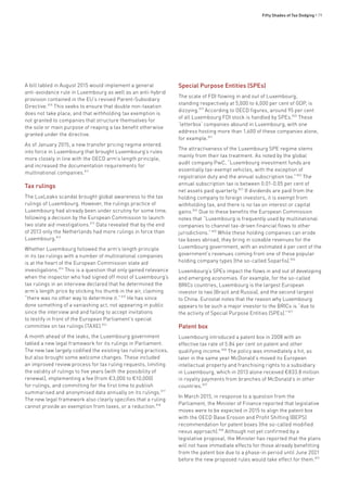 Fifty Shades of Tax Dodging • 79
A bill tabled in August 2015 would implement a general
anti-avoidance rule in Luxembourg as well as an anti-hybrid
provision contained in the EU’s revised Parent-Subsidiary
Directive.810
This seeks to ensure that double non-taxation
does not take place, and that withholding tax exemption is
not granted to companies that structure themselves for
the sole or main purpose of reaping a tax benefit otherwise
granted under the directive.
As of January 2015, a new transfer pricing regime entered
into force in Luxembourg that brought Luxembourg’s rules
more closely in line with the OECD arm’s length principle,
and increased the documentation requirements for
multinational companies.811
Tax rulings
The LuxLeaks scandal brought global awareness to the tax
rulings of Luxembourg. However, the rulings practice of
Luxembourg had already been under scrutiny for some time,
following a decision by the European Commission to launch
two state aid investigations.812
Data revealed that by the end
of 2013 only the Netherlands had more rulings in force than
Luxembourg.813
Whether Luxembourg followed the arm’s length principle
in its tax rulings with a number of multinational companies
is at the heart of the European Commission state aid
investigations.814
This is a question that only gained relevance
when the inspector who had signed off most of Luxembourg’s
tax rulings in an interview declared that he determined the
arm’s length price by sticking his thumb in the air, claiming
“there was no other way to determine it.”815
He has since
done something of a vaniashing act, not appearing in public
since the interview and and failing to accept invitations
to testify in front of the European Parliament’s special
committee on tax rulings (TAXE).816
A month ahead of the leaks, the Luxembourg government
tabled a new legal framework for its rulings in Parliament.
The new law largely codified the existing tax ruling practices,
but also brought some welcome changes. These included
an improved review process for tax ruling requests, limiting
the validity of rulings to five years (with the possibility of
renewal), implementing a fee (from €3,000 to €10,000)
for rulings, and committing for the first time to publish
summarised and anonymised data annually on its rulings.817
The new legal framework also clearly specifies that a ruling
cannot provide an exemption from taxes, or a reduction.818
Special Purpose Entities (SPEs)
The scale of FDI flowing in and out of Luxembourg,
standing respectively at 5,000 to 6,000 per cent of GDP, is
dizzying.819
According to OECD figures, around 95 per cent
of all Luxembourg FDI stock is handled by SPEs.820
These
‘letterbox’ companies abound in Luxembourg, with one
address hosting more than 1,600 of these companies alone,
for example.821
The attractiveness of the Luxembourg SPE regime stems
mainly from their tax treatment. As noted by the global
audit company PwC, “Luxembourg investment funds are
essentially tax-exempt vehicles, with the exception of
registration duty and the annual subscription tax.”822
The
annual subscription tax is between 0.01-0.05 per cent of
net assets paid quarterly.823
If dividends are paid from the
holding company to foreign investors, it is exempt from
withholding tax, and there is no tax on interest or capital
gains.824
Due to these benefits the European Commission
notes that “Luxembourg is frequently used by multinational
companies to channel tax-driven financial flows to other
jurisdictions.”825
While these holding companies can erode
tax bases abroad, they bring in sizeable revenues for the
Luxembourg government, with an estimated 6 per cent of the
government’s revenues coming from one of these popular
holding company types (the so-called Soparfis).826
Luxembourg’s SPEs impact the flows in and out of developing
and emerging economies. For example, for the so-called
BRICs countries, Luxembourg is the largest European
investor to two (Brazil and Russia), and the second largest
to China. Eurostat notes that the reason why Luxembourg
appears to be such a major investor to the BRICs is “due to
the activity of Special Purpose Entities (SPEs).”827
Patent box
Luxembourg introduced a patent box in 2008 with an
effective tax rate of 5.84 per cent on patent and other
qualifying income.828
The policy was immediately a hit, as
later in the same year McDonald’s moved its European
intellectual property and franchising rights to a subsidiary
in Luxembourg, which in 2013 alone received €833.8 million
in royalty payments from branches of McDonald’s in other
countries.829
In March 2015, in response to a question from the
Parliament, the Minister of Finance reported that legislative
moves were to be expected in 2015 to align the patent box
with the OECD Base Erosion and Profit Shifting (BEPS)
recommendation for patent boxes (the so-called modified
nexus approach).830
Although not yet confirmed by a
legislative proposal, the Minister has reported that the plans
will not have immediate effects for those already benefitting
from the patent box due to a phase-in period until June 2021
before the new proposed rules would take effect for them.831
 