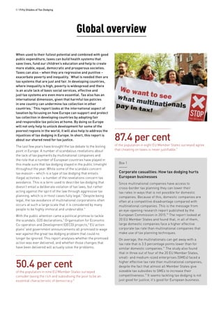 8 • Fifty Shades of Tax Dodging
When used to their fullest potential and combined with good
public expenditure, taxes can build health systems that
save lives, fund our children’s education and help to create
more stable, equal, democratic and prosperous societies.
Taxes can also – when they are regressive and punitive –
exacerbate poverty and inequality.1
What is needed then are
tax systems that are just and fair. In developing countries,
where inequality is high, poverty is widespread and there
is an acute lack of basic social services, effective and
just tax systems are even more essential. Tax also has an
international dimension, given that harmful tax policies
in one country can undermine tax collection in other
countries.2
This report looks at the international aspect of
taxation by focusing on how Europe can support and protect
tax collection in developing countries by adopting fair
and responsible tax policies at home. By doing so Europe
will not only help to unlock development for some of the
poorest regions in the world, it will also help to address the
injustices of tax dodging in Europe. In short, this report is
about our shared need for tax justice.
The last few years have brought the tax debate to the boiling
point in Europe. A number of scandalous revelations about
the lack of tax payments by multinational companies and
the role that a number of European countries have played in
this made sure that tax dodging stayed in the public limelight
throughout the year. While some of the scandals concern
tax evasion – which is a type of tax dodging that entails
illegal activities – a number of the revelations concern tax
avoidance. This is a term used to describe tax dodging that
doesn’t entail a deliberate violation of tax laws, but rather
acting against the spirit of the law through aggressive tax
planning, which is in most cases fully legal.3
Despite being
legal, the tax avoidance of multinational corporations often
occurs at such a large scale that it is considered by many
people to be highly immoral and undesirable.4
With the public attention came a political promise to tackle
the scandals: G20 declarations,5
Organisation for Economic
Co-operation and Development (OECD) projects,6
EU action
plans7
and government announcements all promised to wage
war against the great tax dodging problem that could no
longer be ignored. This report analyses whether the promised
action was ever delivered, and whether those changes that
have been delivered will actually solve the problems.
Global overview
Box 1
Corporate casualties: How tax dodging hurts
European businesses
Since multinational companies have access to
cross-border tax planning they can lower their
tax rates in ways that is not possible for domestic
companies. Because of this, domestic companies are
often at a competitive disadvantage compared with
multinational companies. This is the message from
an eye-opening research report published by the
European Commission in 2015.10
The report looked at
20 EU Member States and found that, in all of them,
large domestic companies face a higher effective
corporate tax rate than multinational companies that
make use of tax planning techniques.
On average, the multinationals can get away with a
tax rate that is 3.5 percentage points lower than for
similar domestic companies.11
The study also found
that in three out of four of the 20 EU Member States,
small- and medium-sized enterprises (SMEs) faced a
higher effective tax rate than multinational companies,
despite the fact that almost all Member States give
sizeable tax subsidies to SMEs to increase their
competitiveness.12
It seems tackling tax dodging is not
just good for justice; it’s good for European business.
50.4 per cent
of the population in nine EU Member States surveyed
consider taxing the rich and subsidising the poor to be an
essential characteristic of democracy.8
87.4 per cent
of the population in eight EU Member States surveyed agree
that cheating on taxes is never justifiable.9
 