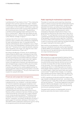 80 • Fifty Shades of Tax Dodging
Tax treaties
Luxembourg has 75 tax treaties in force.832
This is below the
average for the countries covered in this report. However,
Luxembourg has been rapidly expanding its treaty network
in recent years. In the first quarter of 2015 alone, seven new
treaties entered into force with countries that Luxembourg
did not previously have a treaty with.833
Equally telling,
Luxembourg had 19 pending treaties waiting to enter into
force in January 2015.834
Many of the new treaties are with
developing countries, including Laos, Botswana, Egypt, Sri
Lanka, Pakistan, Senegal, Uruguay.835
Looking at two of the most recent treaties with developing
countries, there is evidence that Luxembourg is negotiating
for lower withholding tax rates. For example, while the
statutory withholding tax rate on dividends in Laos is 10 per
cent, the rate in the treaty between Luxembourg and Laos is
5 per cent.836
Similarly, for Sri Lanka the domestic statutory
rate on dividends is also 10 per cent, while the rate in their
treaty with Luxembourg is 7.5 per cent.837
According to the Minister of Finance, all of Luxembourg’s
treaties follow the OECD model and analysis of two of the
most recent treaties show that this is indeed the case.839
In
the 2010 commentaries to the OECD model tax convention,
the Luxembourg Government made it clear that it applies
a restrictive interpretation of the OECD model when it
comes to the application of domestic anti-abuse provisions
and controlled foreign corporation (CFC) rules of its treaty
partners.840
The Minister of Finance in 2015 stated that
Luxembourg’s treaty format could be updated and that the
ministry would be ready to bring existing treaties in line with
OECD BEPS recommendations.841
As such, there seems to be
no plans for using the UN model.
Financial and corporate transparency
A 2010 review by the Financial Action Task Force found
Luxembourg to be ‘non-compliant’ or ‘partially compliant’
on 12 factors related the international standards on anti-
money laundering, and a 2013 OECD review similarly rated
Luxembourg as ‘non-compliant’ on corporate transparency
and exchange of tax information.842
Since then, the
Luxembourg government has been busy trying to ensure
that the country’s compliance improves. A follow-up review
in 2014 found that the country was now ‘largely compliant’
on anti-money laundering standards.843
Following moves
to abandon the country’s banking secrecy laws that had
become “a handicap”, according to the Minister of Finance,844
and its support for automatic exchange of information,845
a
2015 OECD review is expected to improve the country’s rating
on transparency and tax information exchange.846
Public reporting for multinational corporations
The power of country by country reporting is becoming
clearer as banks across Europe have started publishing this
information in line with EU requirements. Using the newly
published information, journalists at the UK’s Guardian
newspaper noticed that Barclay’s Bank had booked £593
million in profits in their Luxembourg branch, which
employed just 30 people and paid only £4 million in tax,
giving them an effective tax rate of less than 0.7 per cent in
the Duchy.847
It is perhaps due to stories such as these that
Luxembourg has been less than excited about the prospects
of having public country by country reporting. The Minister
of Finance in March 2015 stated that, while Luxembourg was
in favour of country by country reporting, the government did
not support making the information public.848
New transfer pricing legislation in 2015 confirmed this
stance as it introduces country by country reporting based
on OECD’s BEPS recommendations. This would imply that
the reporting is for tax administrations only, and only covers
very large multinational groups.849
Ownership transparency
With anonymity no longer guaranteed for banking clients
due to international efforts to reduce banking secrecy, some
are increasingly seeking to shield their wealth from the
tax authorities by using corporate vehicles such as trusts
or similar structures that can help conceal the identity
of the real owner. This is also reported to be the case in
Luxembourg, where it is noted that assets are moving to
family wealth-holding companies850
and into the country’s
so-called Freeport, a giant vault where high-value assets
can be stored.851
In light of these changes, it is troubling
that Luxembourg’s business register does not capture the
beneficial owner in all cases, according to a 2014 review.852
In 2013, Luxembourg introduced a draft bill to adopt a new
type of wealth fund (the patrimonial fund – also known as the
‘Luxembourg trust’853
) that offers a high level of confidentiality
and low tax treatment.854
The bill was supposed to have been
passed in 2014 but was delayed in order to bring it further
in line with the content of the EU’s anti-money laundering
directive and is pending finalisation.855
The government’s position on allowing public access to
beneficial ownership information remains unknown.
 