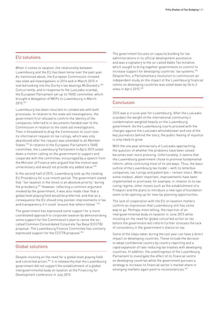Fifty Shades of Tax Dodging • 81
EU solutions
When it comes to taxation, the relationship between
Luxembourg and the EU has been tense over the past year.
As mentioned above, the European Commission initiated
two state aid investigations in 2014 and in March 2015 it
started looking into the Duchy’s tax dealings McDonald’s.856
Concurrently, and in response to the LuxLeaks scandal,
the European Parliament set up its TAXE committee, which
brought a delegation of MEPs to Luxembourg in March
2015.857
Luxembourg has been reluctant to collaborate with both
processes. In relation to the state aid investigations, the
government first refused to confirm the identity of the
companies referred to in documents handed over to the
Commission in relation to the state aid investigations.
Then it threatened to drag the Commission to court over
its information request on tax rulings, which was only
abandoned after the request was extended to all Member
States.859
In relation to the European Parliament’s TAXE
committee, the Luxembourg Parliament in April 2015 voted
down a motion calling on the government to support and
cooperate with the committee, encouraged by a speech from
the Minister of Finance who argued that the motion was
unnecessary and would not provide any added value.860
In the second half of 2015, Luxembourg took up the rotating
EU Presidency for a six-month period. The government stated
that “fair taxation in the Union is an absolute priority” during
the presidency.861
However, reflecting a common argument
invoked by the government, it was also made clear that a
global level playing field would be preferred, and that as a
consequence the EU should only pioneer improvements in tax
and transparency if it could “ensure that others follow.”862
The government has expressed some support for a more
coordinated approach to corporate taxation by demonstrating
some support for the Commission’s plan to revive the so-
called Common Consolidated Corporate Tax Base (CCCTB)
proposal. The Luxembourg Finance Committee has similarly
expressed support for the CCCTB proposal.863
Global solutions
Despite insisting on the need for a global level playing field
and concerted action,864
it is noteworthy that the Luxembourg
government did not support the establishment of a global
intergovernmental body on taxation at the Financing for
Development conference in July 2015.
The government focuses on capacity building for tax
administrations in its official development assistance
and was a signatory to the so-called Addis Tax Initiative,
which sought to bring together governments to commit to
increase support for developing countries’ tax systems.865
Despite this, a Parliamentary resolution to commission an
independent study on the impact of the Luxembourg financial
centre on developing countries was voted down by 56 to 2
votes in April 2015.866
Conclusion
2015 was a crucial year for Luxembourg. After the LuxLeaks
scandals the weight of the international community’s
condemnation weighed heavily on the Luxembourg
government. As the Luxembourg courts proceed with the
charges against the LuxLeaks whistleblower and one of the
key journalists behind the story, the public feeling of injustice
is only likely to grow.
With the one year anniversary of LuxLeaks approaching,
the question of whether the problems have been solved
becomes ever more pressing. Unfortunately, it seems that
the Luxembourg government chose to promise fundamental
reform, while continuing most of its old ways. Thus, the basic
outline of the Luxembourg tax model – with its letterbox
companies, tax rulings and patent box – remain intact. While
some modest, albeit important, improvements have been
implemented or promised, for example, in relation to its tax
ruling regime, other moves such as the establishment of a
Freeport and the plans to introduce a new type of foundation
seem to be opening up for new tax planning opportunities.
The lack of cooperation with the EU on taxation matters
confirm an impression that Luxembourg still has some
way to go. Perhaps most telling, the rejection of an
intergovernmental body on taxation in June 2015 while
insisting on the need for global concerted action on tax
before the government will reform further stresses the lack
of consistency in the government’s stance on tax.
Some of the steps taken during the last year can have a direct
impact on developing countries. These include the decision
to adopt confidential country by country reporting and a
rapid expansion of rate-reducing tax treaties with developing
countries. In addition, the unwillingness of the Luxembourg
Parliament to investigate the effect of its financial centre
on developing countries while the government pursues a
strategy to increase its financial sector’s market share in
emerging markets again point to inconsistencies.867
 