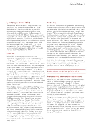 Fifty Shades of Tax Dodging • 83
Special Purpose Entities (SPEs)
The beneficial tax policies attract many Special Purpose
Entities (SPEs) in the Netherlands, and are part of the
reason why there are major inflows and outflows and
related stocks of foreign direct investment (FDI) in the
Netherlands. Around 80 per cent of the Dutch outward
investment position (Dutch FDI stock abroad) is attributable
to Dutch SPEs.886
Largely due to SPEs, the Netherlands is the
largest investor worldwide.887
The routing of investments is
especially favourable through the so-called Special Financial
Institutions (SFIs). The Dutch Central Bank reports there
were approximately 14,400 of these in 2013. The Central
Bank estimates that the balance sheets of SPEs, which
consist mainly of foreign assets and liabilities, continued to
grow to a total of €3,545 billion in 2013.888
Patent box
According to a European Commission report, the
Netherlands makes use of tax credits, enhanced allowance
and a patent box.889
The lost tax revenue associated with
the patent box – or ‘Innovatiebox’, as it is known in the
Netherlands – was approximately €625 million in 2012.890
The
patent box offers a reduced tax rate of 5 per cent, compared
to the statutory rate of 20-25 per cent, on profits of which at
least 30% has been derived from patents.891
In early 2015,
the Ministry of Finance released figures showing that, in the
period 2010-12, the number of patent box users doubled from
910 to 1,841, while the revenue loss associated with the policy
grew from approximately €345 million to €852 million.892
The
figures also showed that, while big companies (those with
more than 250 employees) only made up 11 per cent of patent
box users, they accounted for 60 per cent of the budgetary
costs of the incentive.893
Within the Base Erosion and Profit Shifting (BEPS) process,
together with the UK and others, the Netherlands had
initially refused to agree to “curbs on patent boxes aimed
at stopping ‘harmful’ tax competition that were supported
by 40 other countries.”894
In May 2015, members of the
European Parliament’s special committee on tax rulings
(TAXE) questioned the Dutch Deputy Minister and other
stakeholders on the harmful effects of the innovation
box.895
Questions on abuse of the innovation box were also
asked by Dutch politicians.896
In the European Council, the
Dutch government has welcomed efforts to “put a stop
on innovation/patent boxes that encourage profit shifting”
and “trading of patents only for the purpose to move them
to the most favourable tax regime”. However, at the same
time they have called for a wider interpretation of which
activities qualify for reduced rates offered under patent
boxes.897
The Dutch patent box is currently under review by
the government, and an evaluation report is expected at the
end of 2015.898
Tax treaties
In a welcome development, the government is approaching
23 developing countries with which the Netherlands already
has a tax treaty, or with which negotiations are taking place,
with the intention of including an anti-abuse clause in these
treaties.899
A recent report from ActionAid shows, however,
that treaties can have a harmful impact in spite of anti-abuse
provisions, for example, due to low withholding tax rates.900
In its response to the questionnaire for this report, the
Netherlands states that it is willing to accept higher rates of
source state taxation in treaties with developing countries
compared to what it would otherwise accept.901
However,
evidence of this intention is limited in existing treaties
with developing countries, which on average reduce the
withholding tax rates by 3.5 percentage points.902
In general,
the Netherlands adheres to the Organisation for Economic
Co-operation and Development (OECD) Model, but the
government states that both the OECD and the UN Model are
reflected in Dutch tax treaties with developing countries.903
In 2015, the Netherlands started talks with Senegal, Iraq
and Mozambique to negotiate new tax treaties.904
A renewed
treaty with Malawi was recently signed after Malawi
cancelled its treaty with the Netherlands in 2013.905
Financial and corporate transparency
Public reporting for multinational corporations
Earlier in 2015, the Dutch Parliament adopted a resolution
calling for public country by country reporting for all
multinational companies.906
In May 2015, the Dutch
government wrote to the European Commission stating that
the government “supports the initiatives for public country-
by-by reporting” and further encouraged the Commission
to “give priority to the impact assessment [announced by
the Commission in March 2015] for the expansion of public
country-by-country reporting.”907
The government supports the OECD threshold for country
by country reporting, meaning that only companies with
annual revenues of more than €750 million would have to
report on a country by country basis. In the Netherlands,
this means that companies like Shell, Heineken and
Unilever would be required to comply, whereas companies
like Telegraaf Media Groep908
(media concern), Van Wijnen909
(construction company) and Zeeman Groep BV (textile
company)910
would not.
 