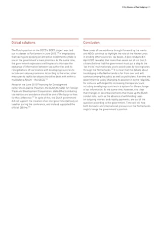 Fifty Shades of Tax Dodging • 85
Global solutions
The Dutch position on the OECD’s BEPS project was laid
out in a letter to Parliament in June 2015.925
It emphasises
that having and keeping an attractive investment climate is
one of the government’s main priorities. At the same time,
the government expresses a willingness to increase the
exchange of information between tax authorities and its
renegotiations of tax treaties with developing countries to
include anti-abuse provisions. According to the letter, other
measures to tackle tax abuse should be dealt with within a
multilateral forum – the OECD.926
Ahead of the June 2015 Financing for Development
conference Lilianne Ploumen, the Dutch Minister for Foreign
Trade and Development Cooperation, stated that combating
tax evasion and avoidance should be one of the top priorities
for the conference.927
In spite of this, the Dutch government
did not support the creation of an intergovernmental body on
taxation during the conference, and instead supported the
official EU line.928
Conclusion
New cases of tax avoidance brought forward by the media
and NGOs continue to highlight the role of the Netherlands
in eroding other countries’ tax bases. A poll conducted in
April 2015 revealed that more than seven out of ten Dutch
citizens believe that the government must put a stop to the
‘tax tricks’ multinationals use to avoid taxes by routing funds
through the Netherlands.929
It is clear that the debate about
tax dodging in the Netherlands is far from over and will
continue among the public as well as politicians. It seems the
government is slowly changing its position in some respects,
for instance with regard to increasing transparency and
including developing countries in a system for the exchange
of tax information. At the same time, however, it is clear
that changes in essential elements that make up the Dutch
conduit role, such as the absence of withholding taxes
on outgoing interest and royalty payments, are out of the
question according to the government. Time will tell how
both domestic and international pressure on the Netherlands
might change the government’s position.
 