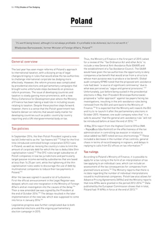 86 • Fifty Shades of Tax Dodging
General overview
The last year has seen major reforms of Poland’s approach
to international taxation, with a dizzying array of legal
changes bringing in rules that would allow the tax authorities
to challenge international corporate tax dodging more
effectively. However, the reform process was complicated
by presidential elections and parliamentary campaigns that
brought some unfortunate steps backwards on previous
reform promises. The issue of developing countries and
taxation is slowly gaining more prominence, with a new
Policy Coherence for Development plan where the Ministry
of Finance has been taking a lead role in including issues
relating to taxation. Despite these positive steps forward,
however, there is a sense that the Polish government has
failed to deliver on reforms that would really matter for
developing countries such as public country by country
reporting and a UN intergovernmental body on tax.
Tax policies
In September 2014, the then Polish President signed a new
tax bill (referred to as the “tax havens bill”931
) that for the first
time introduced controlled foreign corporation (CFC) rules
in Poland, as well as revising the country’s rules to limit the
amount of corporate debt for which the tax is deductible (thin
capitalisation rules).932
The CFC rules target subsidiaries of
Polish companies in low tax jurisdictions and particularly
target passive income earned by subsidiaries that are taxed
at less than 14.25 per cent, while the tightening of the thin
capitalisation rules seeks to discourage the use of debt by
multinational companies to reduce their tax payments in
Poland.933
After the law was signed it caused a lot of turbulence.
First the official announcement in the Legal Register was
delayed, which cost one resignation in the Ministry of Foreign
Affairs and an investigation into the causes of the delay.934
Then a new amended law was signed by the President at
the end of October 2014.935
The delays resulted in the later
implementation of the new law, which was supposed to come
into force in January 2016.936
Legislative progress was further complicated due to both
presidential elections and the ongoing parliamentary
election campaign in 2015.
Thus, the Ministry of Finance in the first part of 2015 called
for a review of the “Tax Ordinance Act and other Acts” to
include a new General Anti-Avoidance Rule (GAAR) and
the establishment of a Tax Avoidance Council. The GAAR
would have given the tax authorities the opportunity to deny
companies a tax benefit that would arise from a structure
whose main purpose was to produce a tax benefit. Global
audit company KPMG noted that the proposed anti-avoidance
rule had been “a source of significant controversy” due to
what was perceived as “vague and general provisions”.937
Unfortunately, just before being ousted in the presidential
elections in May, then President Bronislaw Komorowski
proposed a “softer approach” against tax payers facing tax
investigations, resulting in the anti-avoidance rules being
removed from the Bill and sent back to the Ministry of
Finance.938
It is expected that the Ministry will rework the Bill
and try to re-launch it after the parliamentary elections in
October 2015. However, one audit company notes that “it is
safe to assume” that the general anti-avoidance rule “will not
be introduced before at least the end of 2016.”939
A May 2014 report from the Highest Control Office (NIK
– Najwyższa Izba Kontroli) on the effectiveness of the tax
administration in controlling tax evasion in relation to
value added tax (VAT) noted serious shortcomings.940
These
included a decrease in the number of tax controls, general
chaos in terms of record keeping in regisers, and delays in
replying to calls from EU offices on tax information.941
Tax rulings
According to Poland’s Ministry of Finance, it is possible to
apply for a tax ruling in the form of an interpretation of tax
law applying to an individual case, which can include an
assessment of the tax consequences for companies from
planned future actions.942
The Ministry reports that there is
no data regarding the number of individual interpretations
issued to multinational companies. Polish law also allows for
Advance Pricing Agreements (APAs) and the Ministry reports
that nine APAs were granted in the period 2012-2014.943
Data
published by the European Commission shows that in total,
Poland had 19 APAs in force at the end of 2013.944
Poland
“It’s worth being honest, although it is not always profitable. It’s profitable to be dishonest, but it is not worth it.”
Władysław Bartoszewski, former Minister of Foreign Affairs, Poland930
 