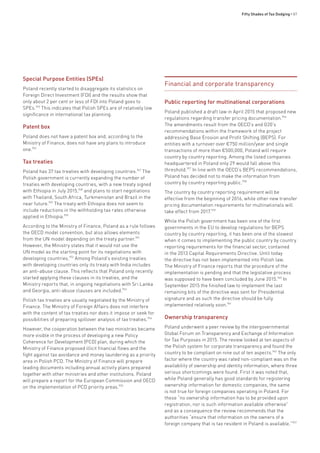 Fifty Shades of Tax Dodging • 87
Special Purpose Entities (SPEs)
Poland recently started to disaggregate its statistics on
Foreign Direct Investment (FDI) and the results show that
only about 2 per cent or less of FDI into Poland goes to
SPEs.945
This indicates that Polish SPEs are of relatively low
significance in international tax planning.
Patent box
Poland does not have a patent box and, according to the
Ministry of Finance, does not have any plans to introduce
one.946
Tax treaties
Poland has 37 tax treaties with developing countries.947
The
Polish government is currently expanding the number of
treaties with developing countries, with a new treaty signed
with Ethiopia in July 2015,948
and plans to start negotiations
with Thailand, South Africa, Turkmenistan and Brazil in the
near future.949
The treaty with Ethiopia does not seem to
include reductions in the withholding tax rates otherwise
applied in Ethiopia.950
According to the Ministry of Finance, Poland as a rule follows
the OECD model convention, but also allows elements
from the UN model depending on the treaty partner.951
However, the Ministry states that it would not use the
UN model as the starting point for its negotiations with
developing countries.952
Among Poland’s existing treaties
with developing countries only its treaty with India includes
an anti-abuse clause. This reflects that Poland only recently
started applying these clauses in its treaties, and the
Ministry reports that, in ongoing negotiations with Sri Lanka
and Georgia, anti-abuse clauses are included.953
Polish tax treaties are usually negotiated by the Ministry of
Finance. The Ministry of Foreign Affairs does not interfere
with the content of tax treaties nor does it impose or seek for
possibilities of preparing spillover analysis of tax treaties.954
However, the cooperation between the two ministries became
more visible in the process of developing a new Policy
Coherence for Development (PCD) plan, during which the
Ministry of Finance proposed illicit financial flows and the
fight against tax avoidance and money laundering as a priority
area in Polish PCD. The Ministry of Finance will prepare
leading documents including annual activity plans prepared
together with other ministries and other institutions. Poland
will prepare a report for the European Commission and OECD
on the implementation of PCD priority areas.955
Financial and corporate transparency
Public reporting for multinational corporations
Poland published a draft law in April 2015 that proposed new
regulations regarding transfer pricing documentation.956
The amendments result from the OECD’s and G20’s
recommendations within the framework of the project
addressing Base Erosion and Profit Shifting (BEPS). For
entities with a turnover over €750 million/year and single
transactions of more than €500,000, Poland will require
country by country reporting. Among the listed companies
headquartered in Poland only 29 would fall above this
threshold.957
In line with the OECD’s BEPS recommendations,
Poland has decided not to make the information from
country by country reporting public.958
The country by country reporting requirement will be
effective from the beginning of 2016, while other new transfer
pricing documentation requirements for multinationals will
take effect from 2017.959
While the Polish government has been one of the first
governments in the EU to develop regulations for BEPS
country by country reporting, it has been one of the slowest
when it comes to implementing the public country by country
reporting requirements for the financial sector, contained
in the 2013 Capital Requirements Directive. Until today
the directive has not been implemented into Polish law.
The Ministry of Finance reports that the procedure of the
implementation is pending and that the legislative process
was supposed to have been concluded by June 2015.960
In
September 2015 the finished law to implement the last
remaining bits of the directive was sent for Presidential
signature and as such the directive should be fully
implemented relatively soon.961
Ownership transparency
Poland underwent a peer review by the intergovernmental
Global Forum on Transparency and Exchange of Information
for Tax Purposes in 2015. The review looked at ten aspects of
the Polish system for corporate transparency and found the
country to be compliant on nine out of ten aspects.962
The only
factor where the country was rated non-compliant was on the
availability of ownership and identity information, where three
serious shortcomings were found. First it was noted that,
while Poland generally has good standards for registering
ownership information for domestic companies, the same
is not true for foreign companies operating in Poland. For
these “no ownership information has to be provided upon
registration, nor is such information available otherwise”
and as a consequence the review recommends that the
authorities “ensure that information on the owners of a
foreign company that is tax resident in Poland is available.”963
 