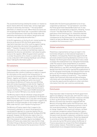 88 • Fifty Shades of Tax Dodging
The second shortcoming noted by the review is in relation to
bearer shares where the review notes “serious legal gaps”
and lack of ownership information.964
The last problem
identified is in relation to trusts. While these structures are
not recognised under Polish law, it is possible to administer
trusts from Poland and in that case the review notes that
ownership information for the settlors, beneficiaries and
trustees is not captured by the authorities.965
In the EU negotiations on the fourth anti-money laundering
directive at the end of 2014 the Polish government is
reported to have been one of the countries against making
beneficial ownership information fully available to the
public.966
However, the government’s official position is
not known as it has currently not clarified how it plans to
implement the directive and whether it will allow full public
access to the registers. While the government’s position
is unclear the position of its citizens is crystal clear, with a
survey conducted in 2015 showing that 82 per cent of Poles
favour making the information public.967
EU solutions
Poland headed for a collision course with the European
Commission after months of stalling on a reply to a request
for information on the country’s tax ruling practice. In
June the Commission took the unusual step of threatening
Poland – together with Estonia – with legal action unless
the information was handed over within one month.968
According to the Ministry of Finance, by June 2015 they
were still conducting analysis to look into the “legality of
providing information on APAs [one type of tax rulings] to
the Commission.”969
Finally, in reply to the Commission’s
request, the Ministry of Finance sent 25,000 individual tax
rulings out of which 700 had a cross-border element.970
The Ministry reports that all individual rulings along with
the request for interpretation are published in the Bulletin of
Public Information. However, this is only after removing data
identifying the applicant. It further states that it supports the
publication of anonymised data on the number and type of
APAs under the EU’s Joint Transfer Pricing Forum.971
The Ministry of Finance reports that it supports the
Commission’s attempt to re-launch the proposal for a
coordinated EU approach to corporate taxation (the so-
called Common Consolidated Corporate Tax Base (CCCTB)
proposal). However, the Ministry also reports that it is
against the consolidation of tax bases in the EU, without
which the proposal is toothless against tax dodging.972
The
Ministry of Finance also states that it sees the EU’s Code
of Conduct Group on Business Taxation as only a “partially”
effective way of removing harmful tax practices in the EU.973
A week after the Commission published its list of non-
cooperative jurisdictions 974
(or tax havens) in June 2015,
the Polish government delisted Bermuda from its own
national list of uncooperative jurisdictions, following “furious
criticism” from Bermuda officials.975
Shortly before the
publication of the Commission list, Poland also delisted
Gibraltar from its own list.976
Moves like these can have
consequences for the Commission list, as only jurisdictions
listed on at least ten Member States’ national list are
included on the Commission’s list.977
Global solutions
Poland has a representative acting as an expert in the
Committee of Experts on International Cooperation in
Tax Matters. Consequently, Poland fully supports the UN
processes aimed at assisting developing countries on tax.
However, the Polish government states that it sees a need
to analyse the establishment of an intergovernmental body
under the auspices of the United Nations on tax before
deciding its position.978
At the Financing for Development
(FfD) conference in July 2015, the Polish government did not
deviate from the EU line, which rejected the establishment of
the UN intergovernmental body. According to Polish internal
policy, all Tax Information Exchange Agreements have to
be signed with a condition of reciprocity.979
This condition
implies that Poland will effectively exclude exchanging
information with most developing countries, since they do
not have the capacity and the systems to collect and share
information from their own countries automatically.
Conclusion
Steps have been taken forward by the Polish government
against tax dodging in the past year, with new CFC rules, a
General Anti-Avoidance Rule and other measures intended
to shore up the tax base of Poland. Encouragingly, the
Ministry of Finance has started to cooperate with the
Ministry of Foreign Affairs within the PCD process, and
taxation and its effects on developing countries is one of
the issues being looked at. These are all positive signs
of change. However, a lot of work still remains, not least
on corporate transparency where Poland often takes a
negative stand, as was again demonstrated in 2015 when
the government decided to implement confidential country
by country reporting requirements. Poland has deepened
its activities at the EU and global level. An indication of
this came during the FfD summit where the Minister of
Finance was present as a head of the Polish delegation.
Unfortunately, however, Poland did not support the
establishment of an intergovernmental tax body.
 