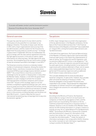 Fifty Shades of Tax Dodging • 89
Slovenia
“[LuxLeaks will] weaken Juncker’s and the Commission’s position.”
Slovenian Prime Minster Miro Cerar, November 2014980
General overview
This year has seen the launch of a tax reform and the
continuation of a focused effort to crack down on tax
dodging in Slovenia. This builds on large-scale reforms
in 2014, with a major organisational restructuring of the
tax administration, and the creation for the first time of a
department focusing solely on transfer pricing.981
A change
in government in September 2014 has not slowed down the
pace of change, with the new coalition agreement stressing
the fight against economic crime and corruption, higher
effectiveness at collecting taxes, the fight against the ‘grey
economy’, the strengthening of the tax culture and a number
of new tax initiatives launched in the budget in June 2015.982
The Slovenian economy is home to a relatively modest
number of multinational companies. Among the smaller EU
Member States, only Greece receives less foreign direct
investment (FDI) as a percentage of gross domestic product
(GDP).983
As a result there is more focus on domestic
challenges to the tax system in Slovenia than in many other
EU Member States. However, in mid-2015 the government
adopted a six-year strategy to achieve the increased
internationalisation of Slovene companies and to attract
more FDI.984
As part of this strategy, export to non-EU
markets is targeted to expand annually by 5 per cent, with a
focus on areas such as China, India and Central Asia, among
others.985
Combined with an ambitious privatisation strategy
– which in 2015 alone brought in new major multinational
actors in the economy including Heineken and the American
bank Merill Lynch – it seems likely that the issue of
international tax planning may increasingly find its way onto
the domestic agenda.986
Tax policies
In 2014, major changes have occurred in the organisation
of the tax administration in the Republic of Slovenia. On the
basis of the Financial Administration Act,987
the Financial
Administration of the Republic of Slovenia988
was established
on 1 August 2014, uniting the Customs Administration and
Tax Administration.
In the field of tax supervision, the Financial Administration
of the Republic of Slovenia reports that it performed 6,822
financial supervisions in the field of the implementation of
laws on taxing, Tax Procedure Act and EU legislation, and
recovered an additional €97 million in tax obligations.989
As
well as this, the financial inspectors also performed several
focused supervisions, including transfers to tax havens (131
supervisions with violations detected in 39 per cent of cases),
and a newly established department for transfer pricing
performed 73 focused tax inspections with an additional
€5.37 million in taxes collected as a result.990
The LuxLeaks database did not show any data about
Slovenian companies. In spite of this, however, the LuxLeaks
affair attracted the attention of Slovenia’s media.991
The
Slovenian delegates in the European Parliament also
responded to the scandal. They proposed the independent
investigation of relevant institutions and suggested that
there needed to be solutions for unacceptable and unfair tax
practices.992
Tax rulings
According to the Ministry of Finance, the Slovenian
law provides for rulings in the form of clarification for
companies on how the tax law applies to them, and the
government can issue binding information on the tax
treatment of planned transactions or business events.993
However, Slovenia is one of a handful of EU Member States
that do not offer binding information or rulings in relation to
transfer pricing, the so-called Advance Pricing Agreements
(APA).994
According to the Ministry, Slovenia has complied
with the Commission’s request for information on the
country’s tax rulings, but – citing ‘tax secrecy’ – declines
to make the information public.995
Under the system of
information exchange on tax rulings within the EU, Slovenia
has neither received nor sent information regarding tax
rulings to another EU Member State.996
 