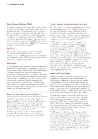 90 • Fifty Shades of Tax Dodging
Special Purpose Entities (SPEs)
According to the Ministry of Finance, SPEs are not forbidden
in Slovenia. They are a form of special vehicle for securities
defined in the country’s previous banking act.997
However,
with the passing of a new banking act in March 2015, this
definition has been removed, which means that Slovenian
law does not currently contain any definition of SPEs.998
It
is difficult to say whether SPEs play any important role in
the Slovenian economy, but given that FDI flows through the
country are among the lowest in the OECD, it is unlikely that
the country is being used to route FDI.999
Patent box
Slovenia does not currently have a patent box and the
Ministry of Finance reports that there are no plans to
introduce one.1000
The Ministry declines to state whether they
are concerned about the effect of other EU Member States’
patent boxes on the Slovenian tax base.
Tax treaties
In 2014, the government signed tax treaties with two low-tax
jurisdictions – the United Arab Emirates and Luxembourg.
Both treaties contain significant reductions in withholding
tax rates compared to the statutory rate applied by
Slovenia to non-treaty countries.1001
The Ministry of Foreign
Affairs reports that Slovenia’s tax treaties with developing
countries are not solely based on the OECD or UN models,
but are rather based on the mandate for negotiating
that is determined by the government.1002
The Ministry of
Foreign Affairs also reports that neither it nor any other
development stakeholder is involved in the negotiation of tax
treaties with developing countries.1003
Financial and corporate transparency
In 2014, the Financial Administration of the Republic of
Slovenia filed 18 criminal reports to the State Prosecutor’s
Office due to the suspicion of committing the criminal
offence of tax evasion, according to Article 249 of the
Criminal Code. It also filed 73 announcements on suspicions
that a criminal offence was committed.1004
In the same year, the police sent 84 criminal reports on
committed criminal offences of tax evasion to the State
Prosecutor’s Office, with a total value of €14,329,000.1005
Public reporting for multinational corporations
On 13 May 2015, the new Banking Act came into force, which
introduced the provisions of the Capital Requirements
Directive into Slovenian legislation. While the Banking
Act does not contain the country by country reporting
requirement, the Ministry of Finance reports that it expects
the Bank of Slovenia to prescribe what financial institutions
should report on in their financial statements.1006
The Ministry of Finance reports that it is supportive of
extending the country by country reporting obligation
to all economic sectors, but only based on the OECD
model and states that “information so obtained has to
be confidential.”1007
The Ministry has not yet settled on a
threshold for which companies should report if they were
to introduce a requirement for country by country reporting
for all sectors, stating that this is a political decision.1008
Should the government decide to make use of the threshold
recommended under the OECD’s Base Erosion and Profit
Shifting (BEPS) project, only six multinational companies
listed in Slovenia would have to report on a country
by country basis.1009
Using the EU’s definition of ‘large
undertakings’ instead, 27 listed companies would be covered
by the reporting requirement.1010
Ownership transparency
Under existing laws, it is possible to set up structures
in Slovenia that effectively obscure the real owners of
legal entities. For example, a corporate law firm based in
Slovenia reports online that “even though Slovenia is not
categorized as a tax haven like other offshore jurisdictions,
foreign entrepreneurs can benefit from [...] the possibility to
appoint a nominee director […which allows] the investor to
protect his/her identity.” 1011
However, with current plans, this
secrecy mechanism is set to become a thing of the past.
Slovenia is on course to implement the EU’s anti-money
laundering directive in record speed, having indicated
that it plans to have a legislative proposal ready by the
second half of 2015, which it hopes to pass by the end of
2015.1012
Still more impressive and crucial, Slovenia has
indicated a willingness to grant wider access to the register
of beneficial owners of companies than the minimum
requirement in the EU’s directive.
The Ministry of Finance reports that the new regulation
will require legal entities to provide information on their
beneficial owner, and that the information will be published
in the public business register (AJPES). It also reports
that, while it will make use of the ‘legitimate interest’ test
to limit those who have access to the full range of beneficial
ownership information, it will at the same time grant ‘the
general public’ access to a sub-set of beneficial ownership
information, regardless of whether they can demonstrate a
so-called ‘legitimate interest’.
 