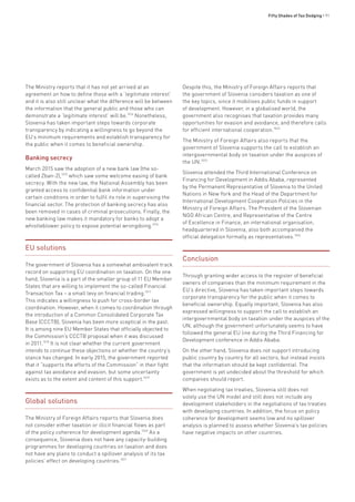 Fifty Shades of Tax Dodging • 91
The Ministry reports that it has not yet arrived at an
agreement on how to define those with a ‘legitimate interest’
and it is also still unclear what the difference will be between
the information that the general public and those who can
demonstrate a ‘legitimate interest’ will be.1014
Nonetheless,
Slovenia has taken important steps towards corporate
transparency by indicating a willingness to go beyond the
EU’s minimum requirements and establish transparency for
the public when it comes to beneficial ownership.
Banking secrecy
March 2015 saw the adoption of a new bank law (the so-
called Zban-2),1015
which saw some welcome easing of bank
secrecy. With the new law, the National Assembly has been
granted access to confidential bank information under
certain conditions in order to fulfil its role in supervising the
financial sector. The protection of banking secrecy has also
been removed in cases of criminal prosecutions. Finally, the
new banking law makes it mandatory for banks to adopt a
whistleblower policy to expose potential wrongdoing.1016
EU solutions
The government of Slovenia has a somewhat ambivalent track
record on supporting EU coordination on taxation. On the one
hand, Slovenia is a part of the smaller group of 11 EU Member
States that are willing to implement the so-called Financial
Transaction Tax – a small levy on financial trading.1017
This indicates a willingness to push for cross-border tax
coordination. However, when it comes to coordination through
the introduction of a Common Consolidated Corporate Tax
Base (CCCTB), Slovenia has been more sceptical in the past.
It is among nine EU Member States that officially objected to
the Commission’s CCCTB proposal when it was discussed
in 2011.1018
It is not clear whether the current government
intends to continue these objections or whether the country’s
stance has changed. In early 2015, the government reported
that it “supports the efforts of the Commission” in their fight
against tax avoidance and evasion, but some uncertainty
exists as to the extent and content of this support.1019
Global solutions
The Ministry of Foreign Affairs reports that Slovenia does
not consider either taxation or illicit financial flows as part
of the policy coherence for development agenda.1020
As a
consequence, Slovenia does not have any capacity-building
programmes for developing countries on taxation and does
not have any plans to conduct a spillover analysis of its tax
policies’ effect on developing countries.1021
Despite this, the Ministry of Foreign Affairs reports that
the government of Slovenia considers taxation as one of
the key topics, since it mobilises public funds in support
of development. However, in a globalised world, the
government also recognises that taxation provides many
opportunities for evasion and avoidance, and therefore calls
for efficient international cooperation.1022
The Ministry of Foreign Affairs also reports that the
government of Slovenia supports the call to establish an
intergovernmental body on taxation under the auspices of
the UN.1023
Slovenia attended the Third International Conference on
Financing for Development in Addis Ababa, represented
by the Permanent Representative of Slovenia to the United
Nations in New York and the Head of the Department for
International Development Cooperation Policies in the
Ministry of Foreign Affairs. The President of the Slovenian
NGO African Centre, and Representative of the Centre
of Excellence in Finance, an international organisation,
headquartered in Slovenia, also both accompanied the
official delegation formally as representatives.1024
Conclusion
Through granting wider access to the register of beneficial
owners of companies than the minimum requirement in the
EU’s directive, Slovenia has taken important steps towards
corporate transparency for the public when it comes to
beneficial ownership. Equally important, Slovenia has also
expressed willingness to support the call to establish an
intergovernmental body on taxation under the auspices of the
UN, although the government unfortunately seems to have
followed the general EU line during the Third Financing for
Development conference in Addis Ababa.
On the other hand, Slovenia does not support introducing
public country by country for all sectors, but instead insists
that the information should be kept confidential. The
government is yet undecided about the threshold for which
companies should report.
When negotiating tax treaties, Slovenia still does not
solely use the UN model and still does not include any
development stakeholders in the negotiations of tax treaties
with developing countries. In addition, the focus on policy
coherence for development seems low and no spillover
analysis is planned to assess whether Slovenia’s tax policies
have negative impacts on other countries.
 