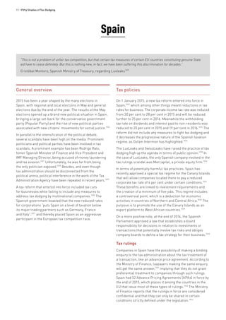 92 • Fifty Shades of Tax Dodging
Spain
“This is not a problem of unfair tax competition, but that certain tax measures of certain EU countries constituting genuine State
aid have to cease definitely. But this is nothing new, in fact, we have been suffering this discrimination for decades.”
Cristóbal Montoro, Spanish Ministry of Treasury, regarding Luxleaks1025
General overview
2015 has been a year shaped by the many elections in
Spain, with regional and local elections in May and general
elections due by the end of the year. The results of the May
elections opened up a brand new political situation in Spain,
bringing a large set-back for the conservative government
party (Popular Party) and the rise of new political parties
associated with new citizens’ movements for social justice.1026
In parallel to the intensification of the political debate,
several scandals have been high on the media. Prominent
politicians and political parties have been involved in tax
scandals. A prominent example has been Rodrigo Rato,
fomer Spanish Minister of Finance and Vice President and
IMF Managing Director, being accused of money laundering
and tax evasion.1027
Unfortunately, he was far from being
the only politician exposed.1028
Besides, and even though
tax administration should be disconnected from the
political arena, political interference in the work of the Tax
Administration Agency have been repeated in recent years.1029
A tax reform that entered into force included tax cuts
for businesses while failing to include any measures to
address tax dodging by multinational companies.1030
The
Spanish government boasted that the new reduced rates
for corporations “puts Spain on a level of taxation below
its major trading partners such as Germany, France
and Italy”,1031
and thereby placed Spain as an aggressive
participant in the European tax competition race.
Tax policies
On 1 January 2015, a new tax reform entered into force in
Spain,1032
which among other things meant reductions in tax
rates for business. The corporate income tax rate was reduced
from 30 per cent to 28 per cent in 2015 and will be reduced
further to 25 per cent in 2016. Meanwhile the withholding
tax rate on dividends and interest paid to non-residents was
reduced to 20 per cent in 2015 and 19 per cent in 2016.1033
The
reform did not include any measures to fight tax dodging and
it decreases the progressive nature of the Spanish taxation
regime, as Oxfam Intermon has highlighted.1034
The LuxLeaks and SwissLeaks have raised the practice of tax
dodging high up the agenda in terms of public opinion.1035
In
the case of LuxLeaks, the only Spanish company involved in the
tax rulings scandal was Mercapital, a private equity firm.1036
In terms of potentially harmful tax practices, Spain has
recently approved a special tax regime for the Canary Islands
that will allow companies located there to pay a reduced
corporate tax rate of 4 per cent under certain conditions.1037
These benefits are linked to investment requirements and
the creation of a minimum of five jobs. This regime includes
a controversial point, which is a deduction for economic
activities in countries of Northern and Central Africa.1038
The
purpose is to promote the use of the Canary Islands as an
export platform to West African countries.1039
On a more positive note, at the end of 2014, the Spanish
Parliament approved a law that establishes a board
responsibility for decisions in relation to investments or
transactions that potentially involve tax risks and obliges
company boards to define a tax strategy for their business.1040
Tax rulings
Companies in Spain have the possibility of making a binding
enquiry to the tax administration about the tax treatment of
a transaction, like an advance price agreement. According to
the Ministry of Finance, taxpayers making the same enquiry
will get the same answer,1041
implying that they do not grant
preferential treatment to companies through such rulings.
Spain had 52 Advance Pricing Agreements (APAs) in force by
the end of 2013, which places it among the countries in the
EU that issue most of these types of rulings.1042
The Ministry
of Finance reports that the rulings in force are considered
confidential and that they can only be shared in certain
conditions strictly defined under the legislation.1043
 