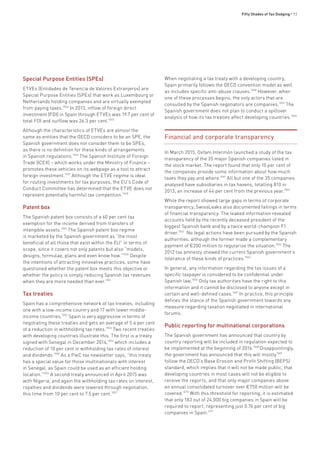 Fifty Shades of Tax Dodging • 93
Special Purpose Entities (SPEs)
ETVEs (Entidades de Tenencia de Valores Extranjeros) are
Special Purpose Entities (SPEs) that work as Luxembourg or
Netherlands holding companies and are virtually exempted
from paying taxes.1044
In 2013, inflow of foreign direct
investment (FDI) in Spain through ETVEs was 19.7 per cent of
total FDI and outflow was 26.3 per cent.1045
Although the characteristics of ETVEs are almost the
same as entities that the OECD considers to be an SPE, the
Spanish government does not consider them to be SPEs,
as there is no definition for these kinds of arrangements
in Spanish regulations.1046
The Spanish Institute of Foreign
Trade (ICEX) – which works under the Ministry of Finance –
promotes these vehicles on its webpage as a tool to attract
foreign investment.1047
Although the ETVE regime is ideal
for routing investments for tax purposes, the EU’s Code of
Conduct Committee has determined that the ETVE does not
represent potentially harmful tax competition.1048
Patent box
The Spanish patent box consists of a 60 per cent tax
exemption for the income derived from transfers of
intangible assets.1049
The Spanish patent box regime
is marketed by the Spanish government as “the most
beneficial of all those that exist within the EU” in terms of
scope, since it covers not only patents but also “models,
designs, formulae, plans and even know how.”1050
Despite
the intentions of attracting innovative practices, some have
questioned whether the patent box meets this objective or
whether the policy is simply reducing Spanish tax revenues
when they are more needed than ever.1051
Tax treaties
Spain has a comprehensive network of tax treaties, including
one with a low-income country and 17 with lower middle-
income countries.1052
Spain is very aggressive in terms of
negotiating these treaties and gets an average of 5.4 per cent
of a reduction in withholding tax rates.1053
Two recent treaties
with developing countries illustrate this. The first is a treaty
signed with Senegal in December 2014,1054
which includes a
reduction of 10 per cent in withholding tax rates of interest
and dividends.1055
As a PwC tax newsletter says, “this treaty
has a special value for those multinationals with interest
in Senegal, as Spain could be used as an efficient holding
location.”1056
A second treaty announced in April 2015 was
with Nigeria, and again the withholding tax rates on interest,
royalties and dividends were lowered through negotiation,
this time from 10 per cent to 7.5 per cent.1057
When negotiating a tax treaty with a developing country,
Spain primarily follows the OECD convention model as well
as includes specific anti-abuse clauses.1058
However, when
one of these processes begins, the only actors that are
consulted by the Spanish negotiators are companies.1059
The
Spanish government does not plan to conduct a spillover
analysis of how its tax treaties affect developing countries.1060
Financial and corporate transparency
In March 2015, Oxfam Intermón launched a study of the tax
transparency of the 35 major Spanish companies listed in
the stock market. The report found that only 10 per cent of
the companies provide some information about how much
taxes they pay and where.1061
All but one of the 35 companies
analysed have subsidiaries in tax havens, totalling 810 in
2013, an increase of 44 per cent from the previous year.1062
While the report showed large gaps in terms of corporate
transparency, SwissLeaks also documented failings in terms
of financial transparency. The leaked information revealed
accounts held by the recently deceased president of the
biggest Spanish bank and by a twice world-champion F1
driver.1063
No legal actions have been pursued by the Spanish
authorities, although the former made a complementary
payment of €200 million to regularise the situation.1064
The
2012 tax amnesty showed the current Spanish government’s
tolerance of these kinds of practices.1065
In general, any information regarding the tax issues of a
specific taxpayer is considered to be confidential under
Spanish law.1066
Only tax authorities have the right to this
information and it cannot be disclosed to anyone except in
certain and well-defined cases.1067
In practice, this principle
defines the stance of the Spanish government towards any
measure regarding taxation negotiated in international
forums.
Public reporting for multinational corporations
The Spanish government has announced that country by
country reporting will be included in regulation expected to
be implemented at the beginning of 2016.1068
Disappointingly,
the government has announced that this will mostly1069
follow the OECD’s Base Erosion and Profit Shifting (BEPS)
standard, which implies that it will not be made public, that
developing countries in most cases will not be eligible to
receive the reports, and that only major companies above
an annual consolidated turnover over €750 million will be
covered.1070
With this threshold for reporting, it is estimated
that only 183 out of 24,000 big companies in Spain will be
required to report, representing just 0.76 per cent of big
companies in Spain.1071
 