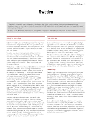 Fifty Shades of Tax Dodging • 95
Sweden
“Tax flight is an example where civil society organisations have shown that ten times as much money disappears from the
developing countries than what we give in aid through tax flight. Of course this is something we really have great use of, this type of
information and debate.”
Isabella Lövin, Minister of International Development Cooperation at the Ministry of Foreign Affairs, Sweden1085
General overview
In September 2014, Sweden held elections and changed to a
Socialist-Green led government. The new government has
not offered any visible changes to the country’s stance on tax
justice or provided any major changes on corporate tax in
their first budget.
Since the new government came into office, ministries
have taken many opportunities for dialogue meetings,
consultations and seminars with civil society. In early June
2015, the Swedish Parliament held a seminar on capital
flight, addressing the challenges and possibilities of Base
Erosion and Profit Shifting (BEPS) and other global and
European initiatives.
The LuxLeaks and SwissLeaks scandals did not go unnoticed
in Sweden. In fact, the media coverage attracted major
attention with headlines such as “Sweden loses millions in
tax planning in Luxembourg.”1086
According to documents
from the LuxLeaks scandal, there were 26 companies
with ties to Sweden out of 343. The most prominent
Swedish companies included IKEA, Tele2, EQT and SEB.
Consequently, the French news magazine Le Monde
described IKEA as the “world champion in optimising its tax
burden.” 1087
IKEA did not respond to any of the leaks and
refused to appear at the European Parliament hearing about
LuxLeaks.1088
Similarly, SwissLeaks publicly exposed almost
500 account holders, including famous Swedish football
players, who have tried to hide their identities through
anonymous accounts and letterboxes in tax havens with help
from HSBC Bank.1089
Primarily, the debate after LuxLeaks and SwissLeaks
has been on Swedish companies’ tax planning and their
responsibilities beyond the legal requirements or laws.1090
Swedish companies have slowly started to work strategically
on corporate social responsibility (CSR) and adopting CSR
policies. According to web rankings by Comprehend, only
three out of 100 Swedish companies see tax as a CSR issue
and seven companies have tax listed as a responsibility issue
on their website. There is similarly low attention paid to
transparency, with only three out 100 companies in Sweden
using any form of country by country reporting.1091
Tax policies
In Sweden, there are big ambitions to strengthen the fight
against tax evasion and tax fraud. The Swedish government
frequently highlights that acting against tax dodging is one
of its priorities, often related to Financing for Development.
However, there is a sense that the fight mostly consists of
public speeches and articles debating the issues.1092
The General Anti-Avoidance Rule (GAAR) in the Act Against
Tax Evasion has been in force since 1995. The Ministry of
Finance proposed an extension of the GAAR in early 2015,
but the proposal was set aside as the Ministry stated it is
“no longer relevant”. Instead of extending the application
of GAAR, there is a proposal to make an amendment to the
anti-avoidance rule in the Act on Withholding on Tax.1093
Tax rulings
Sweden does offer tax rulings to multinational companies,
including Advanced Pricing Agreements (APAs) based on
legislation that took effect in 2010. The Ministry of Finance
(MoF) does not want to disclose the number of rulings, nor
give comments on the Swedish position of making tax rulings
publicly available.1094
Data from the European Commission
shows that Sweden only had one APA in force at the end
of 2013, which was with a company based in an unknown
non-EU member state. According to the Commission, the
APA took 40 months to negotiate.1095
This indicates that
Sweden’s APA system is still in fledgling form. However, the
data from the Commission also shows that Sweden received
nine requests for APAs in 2013 alone,1096
indicating that the
number of rulings in place might have increased since the
end of 2013.
In its submission to the European Parliament’s special
committee on tax rulings (TAXE), the MoF stresses that,
according to Swedish law, APAs can only be entered into
through bilateral or multilateral negotiations with countries
that Sweden has a tax treaty with. According to the Ministry,
this ensures that Sweden’s rulings do not contain “arbitrary
and selective assessments.”1097
 